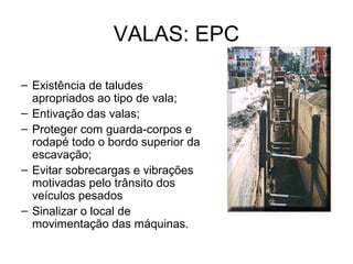 VALAS: EPC
– Existência de taludes
apropriados ao tipo de vala;
– Entivação das valas;
– Proteger com guarda-corpos e
rodapé todo o bordo superior da
escavação;
– Evitar sobrecargas e vibrações
motivadas pelo trânsito dos
veículos pesados
– Sinalizar o local de
movimentação das máquinas.
 
