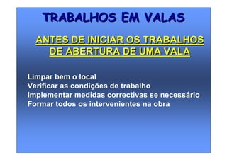 Limpar bem o local
Verificar as condições de trabalho
Implementar medidas correctivas se necessário
Formar todos os intervenientes na obra
TRABALHOS EM VALASTRABALHOS EM VALAS
ANTES DE INICIAR OS TRABALHOS
DE ABERTURA DE UMA VALA
ANTES DE INICIAR OS TRABALHOS
DE ABERTURA DE UMA VALA
 