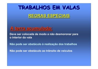 Deve ser colocada de modo a não desmoronar para
o interior da vala
Não pode ser obstáculo à realização dos trabalhos
Não pode ser obstáculo ao trânsito de veículos
TRABALHOS EM VALASTRABALHOS EM VALAS
REGRAS ESPECIAISREGRAS ESPECIAIS
A terra acumulada:A terra acumulada:
 