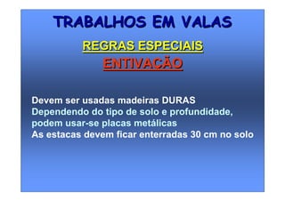 Devem ser usadas madeiras DURAS
Dependendo do tipo de solo e profundidade,
podem usar-se placas metálicas
As estacas devem ficar enterradas 30 cm no solo
TRABALHOS EM VALASTRABALHOS EM VALAS
REGRAS ESPECIAISREGRAS ESPECIAIS
ENTIVAÇÃOENTIVAÇÃO
 