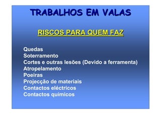 Quedas
Soterramento
Cortes e outras lesões (Devido a ferramenta)
Atropelamento
Poeiras
Projecção de materiais
Contactos eléctricos
Contactos químicos
TRABALHOS EM VALASTRABALHOS EM VALAS
RISCOS PARA QUEM FAZRISCOS PARA QUEM FAZ
 