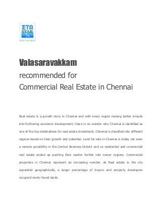 Valasaravakkam 
recommended for 
Commercial Real Estate in Chennai 
Real estate is a growth story in Chennai and with every region making better inroads 
into furthering economic development; there is no wonder why Chennai is identified as 
one of the top destinations for real estate investment. Chennai is classified into different 
regions based on their growth and potential. Land for sale in Chennai is today not even 
a remote possibility in the Central Business District and so residential and commercial 
real estate ended up pushing their realms further into newer regions. Commercial 
properties in Chennai represent an increasing number. As Real estate in the city 
expanded geographically, a larger percentage of buyers and property developers 
occupied newly found lands. 
 
