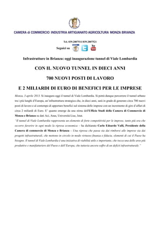 Tel. 039.2807511/039.2807521

                                     Seguici su


       Infrastrutture in Brianza: oggi inaugurazione tunnel di Viale Lombardia

                 CON IL NUOVO TUNNEL IN DIECI ANNI

                            700 NUOVI POSTI DI LAVORO

   E 2 MILIARDI DI EURO DI BENEFICI PER LE IMPRESE
Monza, 3 aprile 2013. Si inaugura oggi il tunnel di Viale Lombardia. Si potrà dunque percorrere il tunnel urbano
tra i più lunghi d’Europa, un’infrastruttura strategica che, in dieci anni, sarà in grado di generare circa 700 nuovi
posti di lavoro e al contempo di apportare benefici sul sistema delle imprese con un incremento di giro d’affari di
circa 2 miliardi di Euro. E’ quanto emerge da una stima dell'Ufficio Studi della Camera di Commercio di
Monza e Brianza su dati Aci, Anas, Università Liuc, Istat.
“Il tunnel di Viale Lombardia rappresenta un elemento di forte competitività per le imprese, tanto più ora che
occorre favorire in ogni modo la ripresa economica – ha dichiarato Carlo Edoardo Valli, Presidente della
Camera di commercio di Monza e Brianza – Una ripresa che passa sia dai rimborsi alle imprese sia dai
progetti infrastrutturali, che mettono in circolo in modo virtuoso finanza e fiducia, elementi di cui il Paese ha
bisogno. Il tunnel di Viale Lombardia è una iniziativa di viabilità utile e importante, che tocca una delle aree più
produttive e manifatturiere del Paese e dell’Europa, che tuttavia ancora soffre di un deficit infrastrutturale.”
 