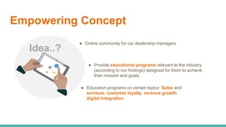 Empowering Concept
Idea..?
● Online community for car dealership managers
● Provide educational programs relevant to the i...