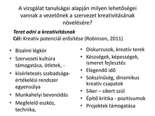 A vizsgálat tanulságai alapján milyen lehetőségei
vannak a vezetőnek a szervezet kreativitásának
növelésére?
• Bizalmi légkör
• Szervezeti kultúra
támogatása, ötletek, -
• kísérletezés szabadsága-
értékelési rendszer
egyensúlya
• Munkahelyi bevonódás
• Megfelelő eszköz,
technika,
• Diskurzusok, kreatív terek
• Készségek, képességek,
ismeret fejlesztés
• Elegendő idő
• Sokszínűség, dinamikus
kreatív csapatok
• Siker – sikert szül
• Építő kritika - pozitívumok
• Projektek támogatása
Teret adni a kreativitásnak
Cél: Kreatív potenciál erősítése (Robinson, 2011)
 