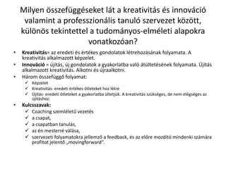 Milyen összefüggéseket lát a kreativitás és innováció
valamint a professzionális tanuló szervezet között,
különös tekintettel a tudományos-elméleti alapokra
vonatkozóan?
• Kreativitás= az eredeti és értékes gondolatok létrehozásának folyamata. A
kreativitás alkalmazott képzelet.
• Innováció = újítás, új gondolatok a gyakorlatba való átültetésének folyamata. Újítás
alkalmazott kreativitás. Alkotni és újraalkotni.
• Három összefüggő folyamat:
 Képzelet
 Kreativitás- eredeti értékes ötleteket hoz létre
 Újítás- eredeti ötleteket a gyakorlatba ültetjük. A kreativitás szükséges, de nem elégséges az
újításhoz.
• Kulcsszavak:
 Coaching szemléletű vezetés
 a csapat,
 a csapatban tanulás,
 az én mesterré válása,
 szervezeti folyamatokra jellemző a feedback, és az előre mozdító mindenki számára
profitot jelentő „movingforward”.
 