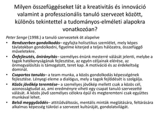Milyen összefüggéseket lát a kreativitás és innováció
valamint a professzionális tanuló szervezet között,
különös tekintettel a tudományos-elméleti alapokra
vonatkozóan?
Peter Senge (1998.) a tanuló szervezetek öt alapelve
• Rendszerben gondolkodás– egyfajta holisztikus szemlélet, mely képes
távlatokban gondolkodni, figyelme kiterjed a teljes hálózatra, összefüggő
műveletekre.
• Önfejlesztés, önirányítás– személyes énünk mesterré válását jelenti, melybe a
tagok hatékonyságának fejlesztése, az egyén céljainak elérése, az
önmegvalósítás is támogatott, teret kap. A motiváció és az érdekeltség
dominál.
• Csoportos tanulás– a team munka, a közös gondolkodás képességének
fejlesztése. Lényegi eleme a dialógus, mely a tagok fejlődését is szolgálja.
• Közös jövőkép teremtése– a személyes jövőkép mellett csak a közös cél,
azonosságtudat az, ami eredményre viheti egy csapat tanuló szervezetté
válását. A közös jövő személyes célokra épül és megteremteni csak együttes
munkával lehet.
• Belső meggyőződés– attitűdváltozás, mentális minták meglátására, feltárására
alkalmas képesség tükrözi a szervezet kultúráját, gondolatvilágát.
 