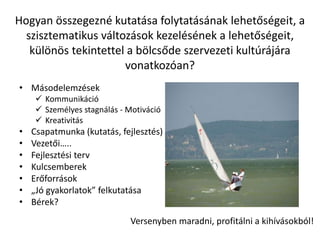 Hogyan összegezné kutatása folytatásának lehetőségeit, a
szisztematikus változások kezelésének a lehetőségeit,
különös tekintettel a bölcsőde szervezeti kultúrájára
vonatkozóan?
• Másodelemzések
 Kommunikáció
 Személyes stagnálás - Motiváció
 Kreativitás
• Csapatmunka (kutatás, fejlesztés)
• Vezetői…..
• Fejlesztési terv
• Kulcsemberek
• Erőforrások
• „Jó gyakorlatok” felkutatása
• Bérek?
Versenyben maradni, profitálni a kihívásokból!
 