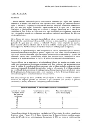 VALORAÇÃO ECONÔMICA DA BIODIVERSIDADE PAG. 98
98
Análise dos Resultados
Resultados
O trabalho apresenta uma qualificação dos diversos riscos ambientais que a região corre a partir da
implantação do projeto. Entre estes riscos estão a perda do efeito “esponja” que o Pantanal exerce na
região. A retificação e dragagem dos córregos que permeiam o Pantanal aumentará a velocidade da
água que passa pela região, diminuindo a esparramação lateral da água, com o conseqüente
decréscimo na biodiversidade. Outro risco referente à mudança hidrológica será a redução da
estabilidade do fluxo da água no rio Paraguai, com maior instabilidade nos períodos de vazante e de
pico, e conseqüente redução nos períodos de navegação no trecho após a confluência dos dois rios,
próximo a Corrientes.
Vários fatores, tais como o incremento da produção de soja e a navegação por barcaças maiores,
devem estimular o aumento da erosão e de sólidos suspensos na água, o que leva a um decréscimo na
qualidade da água para uso humano e industrial. Diversas fontes originadas do esperado
desenvolvimento urbano e industrial, além de prováveis acidentes com navegações, podem ser outra
causa de poluição. Resíduos químicos da atividade mineradora também podem ser esperados.
As mudanças no regime hidrológico, perda e degradação de habitats, super exploração dos recursos,
presença de espécies exóticas e poluição química e orgânica são todos fatores favoráveis à extinção de
espécies em ambientes inundados, e pode-se esperar um incremento em todos eles se a hidrovia for
implantada. Portanto, este é provavelmente o maior dano ambiental que o Pantanal sofrerá com a
implantação do projeto. Certamente, as espécies de peixes serão as que sofrerão maior impacto.
Outros problemas que se esperam com a implantação da hidrovia são aqueles relacionados com o
rápido processo de desenvolvimento que se espera a partir deste projeto e o não acompanhamento a
tempo de medidas de proteção ao ambiente, ocorrendo então atividades agrícolas em áreas marginais,
superpastoreio causando degradação de vegetação e erosão do solo, aumento da atividade mineradora
e a possibilidade de incremento da atividade carvoeira, além de núcleos urbanos e industriais sem o
devido planejamento. Pode-se acrescentar a isso, o aumento no índice de doenças tropicais, que o
intenso fluxo migratório normalmente traz em áreas de fronteira.
Feita esta qualificação dos danos, o trabalho trata de explorar os estudos de viabilidade econômica
realizados por empresas privadas de consultoria e que consideram dois cenários. O primeiro
considerando a presença do Mercosul e o segundo que não o considera.
Análise de sensibilidade da taxa interna de retorno aos custos ambientais
Taxa interna de retorno Taxa interna de retorno
com o Mercosul (%) sem o Mercosul (%)
Aumento nos custos
do projeto devido
aos impactos
ambientais
0 14 6
10 12 4
20 11 2
30 9 0
40 7 -2
50 6 -4
Assumindo a existência do Mercosul, com o acréscimo de 20% nos custos do projeto, a taxa interna
de retorno cai de 14% para 11%. O Banco Interamericano de Desenvolvimento considera projetos
abaixo de 12% não viáveis economicamente. Um aumento de 20% nos custos do projeto significa
 