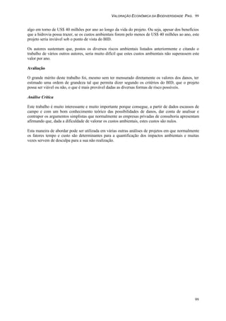 VALORAÇÃO ECONÔMICA DA BIODIVERSIDADE PAG. 99
99
algo em torno de US$ 40 milhões por ano ao longo da vida do projeto. Ou seja, apesar dos benefícios
que a hidrovia possa trazer, se os custos ambientais forem pelo menos de US$ 40 milhões ao ano, este
projeto seria inviável sob o ponto de vista do BID.
Os autores sustentam que, postos os diversos riscos ambientais listados anteriormente e citando o
trabalho de vários outros autores, seria muito difícil que estes custos ambientais não superassem este
valor por ano.
Avaliação
O grande mérito deste trabalho foi, mesmo sem ter mensurado diretamente os valores dos danos, ter
estimado uma ordem de grandeza tal que permita dizer segundo os critérios do BID, que o projeto
possa ser viável ou não, o que é mais provável dadas as diversas formas de risco possíveis.
Análise Crítica
Este trabalho é muito interessante e muito importante porque consegue, a partir de dados escassos de
campo e com um bom conhecimento teórico das possibilidades de danos, dar conta de analisar e
contrapor os argumentos simplistas que normalmente as empresas privadas de consultoria apresentam
afirmando que, dada a dificuldade de valorar os custos ambientais, estes custos são nulos.
Esta maneira de abordar pode ser utilizada em várias outras análises de projetos em que normalmente
os fatores tempo e custo são determinantes para a quantificação dos impactos ambientais e muitas
vezes servem de desculpa para a sua não realização.
 