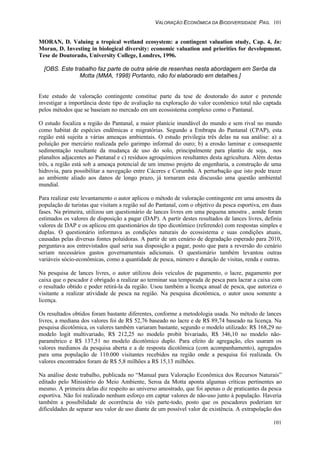 VALORAÇÃO ECONÔMICA DA BIODIVERSIDADE PAG. 101
101
MORAN, D. Valuing a tropical wetland ecosystem: a contingent valuation study, Cap. 4, In:
Moran, D. Investing in biological diversity: economic valuation and priorities for development.
Tese de Doutorado, University College, Londres, 1996.
[OBS. Este trabalho faz parte de outra série de resenhas nesta abordagem em Serôa da
Motta (MMA, 1998) Portanto, não foi elaborado em detalhes.]
Este estudo de valoração contingente constitue parte da tese de doutorado do autor e pretende
investigar a importância deste tipo de avaliação na exploração do valor econômico total não captada
pelos métodos que se baseiam no mercado em um ecossistema complexo como o Pantanal.
O estudo focaliza a região do Pantanal, a maior planície inundável do mundo e sem rival no mundo
como habitat de espécies endêmicas e migratórias. Segundo a Embrapa do Pantanal (CPAP), esta
região está sujeita a várias ameaças ambientais. O estudo privilegia três delas na sua análise: a) a
poluição por mercúrio realizada pelo garimpo informal do ouro; b) a erosão laminar e consequente
sedimentação resultante da mudança de uso do solo, principalmente para plantio de soja, nos
planaltos adjacentes ao Pantanal e c) resíduos agroquímicos resultantes desta agricultura. Além destas
três, a região está sob a ameaça potencial de um imenso projeto de engenharia, a construção de uma
hidrovia, para possibilitar a navegação entre Cáceres e Corumbá. A perturbação que isto pode trazer
ao ambiente aliado aos danos de longo prazo, já tornaram esta discussão uma questão ambiental
mundial.
Para realizar este levantamento o autor aplicou o método de valoração contingente em uma amostra da
população de turistas que visitam a região sul do Pantanal, com o objetivo da pesca esportiva, em duas
fases. Na primeira, utilizou um questionário de lances livres em uma pequena amostra , aonde foram
estimados os valores de disposição a pagar (DAP). A partir destes resultados de lances livres, definiu
valores de DAP e os aplicou em questionários do tipo dicotômico (referendo) com respostas simples e
duplas. O questionário informava as condições naturais do ecossistema e suas condições atuais,
causadas pelas diversas fontes poluidoras. A partir de um cenário de degradação esperado para 2010,
perguntava aos entrevistados qual seria sua disposição a pagar, posto que para a reversão do cenário
seriam necessários gastos governamentais adicionais. O questionário também levantou outras
variáveis sócio-econômicas, como a quantidade de pesca, número e duração de visitas, renda e outras.
Na pesquisa de lances livres, o autor utilizou dois veículos de pagamento, o lacre, pagamento por
caixa que o pescador é obrigado a realizar ao terminar sua temporada de pesca para lacrar a caixa com
o resultado obtido e poder retirá-la da região. Usou também a licença anual de pesca, que autoriza o
visitante a realizar atividade de pesca na região. Na pesquisa dicotômica, o autor usou somente a
licença.
Os resultados obtidos foram bastante diferentes, conforme a metodologia usada. No método de lances
livres, a mediana dos valores foi de R$ 52,76 baseado no lacre e de R$ 89,74 baseado na licença. Na
pesquisa dicotômica, os valores também variaram bastante, segundo o modelo utilizado: R$ 168,29 no
modelo logit multivariado, R$ 212,25 no modelo probit bivariado, R$ 346,10 no modelo não-
paramétrico e R$ 137,51 no modelo dicotômico duplo. Para efeito de agregação, eles usaram os
valores medianos da pesquisa aberta e a de resposta dicotômica (com acompanhamento), agregados
para uma população de 110.000 visitantes recebidos na região onde a pesquisa foi realizada. Os
valores encontrados foram de R$ 5,8 milhões a R$ 15,13 milhões.
Na análise deste trabalho, publicada no “Manual para Valoração Econômica dos Recursos Naturais”
editado pelo Ministério do Meio Ambiente, Seroa da Motta aponta algumas críticas pertinentes ao
mesmo. A primeira delas diz respeito ao universo amostrado, que foi apenas o de praticantes da pesca
esportiva. Não foi realizado nenhum esforço em captar valores de não-uso junto à população. Haveria
também a possibilidade de ocorrência do viés parte-todo, posto que os pescadores poderiam ter
dificuldades de separar seu valor de uso diante de um possível valor de existência. A extrapolação dos
 