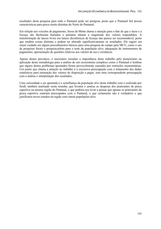 VALORAÇÃO ECONÔMICA DA BIODIVERSIDADE PAG. 102
102
resultados desta pesquisa para todo o Pantanal pode ser perigosa, posto que o Pantanal Sul possui
características para pesca muito distintas do Norte do Pantanal.
Em relação aos veículos de pagamento, Seroa da Motta chama a atenção para o fato de que o lacre e a
licença são fácilmente burlados e portanto afetam a magnitude dos valores respondidos. A
transformação de lances livres em lances dicotômicos de licença não parece ser recomendável, posto
que medem coisas distintas e podem ter alterado significativamente os resultados. Ele sugere um
maior cuidado em alguns procedimentos básicos para uma pesquisa de campo para MCV, como o uso
de pesquisas focais e pesquisa-piloto para o teste da população alvo; adequação de instrumentos de
pagamento; apresentação de questões relativas aos valores de uso e existência.
Apesar destes percalços, é necessário ressaltar a importância deste trabalho pelo pioneirismo na
aplicação desta metodologia para a análise de um ecossistema complexo como o Pantanal e lembrar
que alguns destes problemas apontados foram provavelmente causados por restrições orçamentárias.
Um ponto que chama a atenção no trabalho é a excessiva preocupação com o tratamento dos dados
estatísticos para estimação dos valores de disposição a pagar, sem uma correspondente preocupação
com a análise e interpretação dos resultados.
Uma curiosidade a ser apontada é a semelhança da população alvo deste trabalho com o realizado por
Seidl, também analisado nesta resenha, que levanta e analisa as despesas dos praticantes de pesca
esportiva na mesma região do Pantanal, o que poderia nos levar a pensar que apenas os praticantes da
pesca esportiva estariam preocupados com o Pantanal, o que certamente não é verdadeiro e que
justificaria novos estudos na região com outras populações-alvo.
 