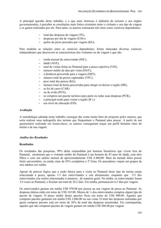 VALORAÇÃO ECONÔMICA DA BIODIVERSIDADE PAG. 104
104
A principal questão deste trabalho, e a que mais interessa à indústria do turismo e aos órgãos
governamentais, é perceber as correlações mais fortes existentes entre o visitante e seu tipo de viagem
e os gastos realizados por ele. Para tanto, os autores estimaram três itens como variáveis dependentes:
− total das despesas de viagem (TE),
− despesas por dia de viagem (E/D) e
− quilos de peixe pescados por viagem (KG).
Para modelar as relações entre as variáveis dependentes, foram elencadas diversas variáveis
independentes que descrevem as características dos visitantes ou da viagem e que são:
− renda mensal do entrevistado (INC),
− idade (AGE),
− total de visitas feitas ao Pantanal para a pesca esportiva (VIS),
− número médio de dias por visita (DAY),
− a distância percorrida para a viagem (DST),
− número total de peixes capturados (TFC),
− peso total dos peixes (KG),
− número total de horas percorridas para atingir ou deixar a região (HR),
− se foi de carro (CAR)
− ou de avião (PLN),
− se comprou um pacote turístico para parte ou todas suas despesas (PCK),
− a principal razão para visitar a região (R ) e
− seu nível de educação (ED).
Avaliação
A metodologia adotada neste trabalho consegue dar conta muito bem do proposto pelos autores, que
seria realizar uma radiografia dos turistas que frequentam o Pantanal para pescar. A partir de um
questionário realizado em locais-chave, os autores conseguiram traçar um perfil bastante claro do
turista e de sua viagem.
Análise dos Resultados
Resultados
Os resultados das pesquisas, 99% delas respondidas por homens brasileiros que vivem fora do
Pantanal, mostraram que o visitante médio do Pantanal é um homem de 43 anos de idade, com dois
filhos e com um salário mensal de aproximadamente US$ 4.400,00. Mais da metade deles possui
título universitário, ou ainda, mais de 85% completou o 2º Grau. Os pescadores viajam em grupos de
sete adultos em média.
Apesar de parecer lógico que a razão básica para a visita ao Pantanal deste tipo de turista esteja
relacionada à pesca, apenas 1/3 dos entrevistados a cita diretamente, enquanto que 2/3 dos
entrevistados cita razões relacionadas à natureza , de maneira geral. Na média, os entrevistados foram
3,9 vezes ao Pantanal, e ficaram um total de 26,5 dias. Em média, permanecem 6,3 dias por viagem.
Os entrevistados gastam em média US$ 970.00 por pessoa na sua viagem de pesca ao Pantanal. As
despesas diárias estão em torno de US$ 163.00. Menos de ¼ dos entrevistados comprou algum tipo de
pacote de viagem. O preço médio destes pacotes ficou em torno de US$ 800.00. Aqueles que
compram pacotes gastaram em média US$ 1,046.00 na sua visita. O total das despesas realizadas por
quem comprou pacotes está em torno de 26% do total das despesas amostradas. Em contrapartida,
aqueles que não compram pacotes de viagem gastam em média US$ 946.00 por viagem.
 
