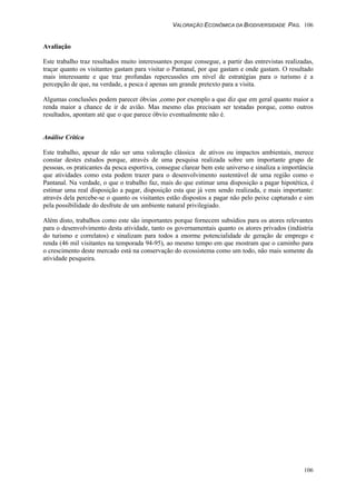 VALORAÇÃO ECONÔMICA DA BIODIVERSIDADE PAG. 106
106
Avaliação
Este trabalho traz resultados muito interessantes porque consegue, a partir das entrevistas realizadas,
traçar quanto os visitantes gastam para visitar o Pantanal, por que gastam e onde gastam. O resultado
mais interessante e que traz profundas repercussões em nível de estratégias para o turismo é a
percepção de que, na verdade, a pesca é apenas um grande pretexto para a visita.
Algumas conclusões podem parecer óbvias ,como por exemplo a que diz que em geral quanto maior a
renda maior a chance de ir de avião. Mas mesmo elas precisam ser testadas porque, como outros
resultados, apontam até que o que parece óbvio eventualmente não é.
Análise Crítica
Este trabalho, apesar de não ser uma valoração clássica de ativos ou impactos ambientais, merece
constar destes estudos porque, através de uma pesquisa realizada sobre um importante grupo de
pessoas, os praticantes da pesca esportiva, consegue clarear bem este universo e sinaliza a importância
que atividades como esta podem trazer para o desenvolvimento sustentável de uma região como o
Pantanal. Na verdade, o que o trabalho faz, mais do que estimar uma disposição a pagar hipotética, é
estimar uma real disposição a pagar, disposição esta que já vem sendo realizada, e mais importante:
através dela percebe-se o quanto os visitantes estão dispostos a pagar não pelo peixe capturado e sim
pela possibilidade do desfrute de um ambiente natural privilegiado.
Além disto, trabalhos como este são importantes porque fornecem subsídios para os atores relevantes
para o desenvolvimento desta atividade, tanto os governamentais quanto os atores privados (indústria
do turismo e correlatos) e sinalizam para todos a enorme potencialidade de geração de emprego e
renda (46 mil visitantes na temporada 94-95), ao mesmo tempo em que mostram que o caminho para
o crescimento deste mercado está na conservação do ecossistema como um todo, não mais somente da
atividade pesqueira.
 