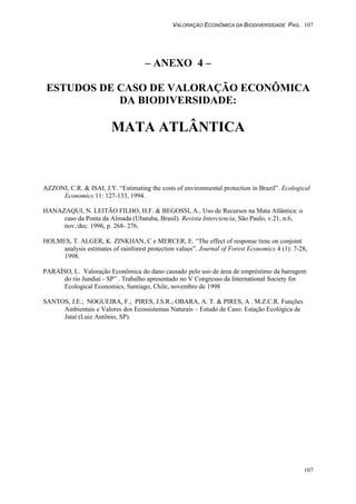 VALORAÇÃO ECONÔMICA DA BIODIVERSIDADE PAG. 107
107
– ANEXO 4 –
ESTUDOS DE CASO DE VALORAÇÃO ECONÔMICA
DA BIODIVERSIDADE:
MATA ATLÂNTICA
AZZONI, C.R. & ISAI, J.Y. “Estimating the costs of environmental protection in Brazil”. Ecological
Economics 11: 127-133, 1994.
HANAZAQUI, N. LEITÃO FILHO, H.F. & BEGOSSI, A.. Uso de Recursos na Mata Atlântica: o
caso da Ponta da Almada (Ubatuba, Brasil). Revista Interciencia, São Paulo, v.21, n.6,
nov./dec. 1996, p. 268- 276.
HOLMES, T. ALGER, K. ZINKHAN, C e MERCER, E. “The effect of response time on conjoint
analysis estimates of rainforest protection values”. Journal of Forest Economics 4 (1): 7-28,
1998.
PARAÍSO, L. Valoração Econômica do dano causado pelo uso de área de empréstimo da barragem
do rio Jundiaí - SP” . Trabalho apresentado no V Congresso da International Society for
Ecological Economics, Santiago, Chile, novembro de 1998
SANTOS, J.E.; NOGUEIRA, F.; PIRES, J.S.R.; OBARA, A. T. & PIRES, A . M.Z.C.R. Funções
Ambientais e Valores dos Ecossistemas Naturais – Estudo de Caso: Estação Ecológica de
Jataí (Luiz Antônio, SP).
 