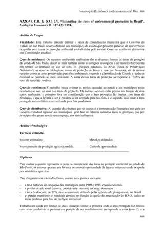 VALORAÇÃO ECONÔMICA DA BIODIVERSIDADE PAG. 108
108
AZZONI, C.R. & ISAI, J.Y. “Estimating the costs of environmental protection in Brazil”.
Ecological Economics 11: 127-133, 1994.
Análise de Escopo
Finalidade: Este trabalho procura estimar o valor da compensação financeira que o Governo do
Estado de São Paulo deveria destinar aos municípios do estado que possuem parcelas de seu território
ocupadas com áreas de proteção ambiental estabelecidas pelo mesmo Governo, conforme determina
sua Constituição estadual.
Questão ambiental: Os recursos ambientais analisados são as diversas formas de áreas de proteção
do estado de São Paulo, desde as mais restritas como as estações ecológicas e de maneira decrescente
em termos de restrição ao uso do solo, os parques estaduais, as APAs (Área de Preservação
Ambiental), as reservas biológicas, zonas de proteção de fauna e reservas florestais, até às menos
restritas como as áreas preservadas para fins ambientais, segundo a classificação da Cetesb, a agência
estadual de proteção ao meio ambiente. A soma destas áreas de proteção corresponde a 7,68% do
total do território paulista.
Questão econômica: O trabalho busca estimar as perdas causadas ao estado e aos municípios pelas
restrições ao uso do solo nas áreas de proteção. Os autores avaliam estas perdas em função de dois
casos analisados: o primeiro leva em consideração que a área protegida faz limites com áreas de
produção, o que a levaria a ser a próxima a ser ocupada para tais fins, e o segundo caso onde a área
protegida seria a última a ser utilizada para fins produtivos.
Questão distributiva: A questão distributiva que se coloca é a compensação financeira que cabe ao
Governo Estadual repassar aos municípios pelo fato de estarem sediando áreas de proteção, que por
princípio não geram renda nem emprego aos seus habitantes.
Análise Metodológica
Técnicas utilizadas
Valores estimados: Métodos utilizados:
Valor presente da produção agrícola perdida Custo de oportunidade
Hipóteses
Para avaliar o quanto representa o custo de manutenção das áreas de proteção ambiental no estado de
São Paulo, os autores optaram em levantar o custo de oportunidade da área se estivesse sendo ocupada
por atividades agrícolas.
Para chegarem aos resultados finais, usaram as seguintes variáveis:
- a taxa histórica de ocupação dos municípios entre 1980 e 1985, considerada nula
- a produtividade anual da terra, considerada constante ao longo do tempo
- a taxa de desconto de 12%, mais comumente utilizada pelas agências de planejamento no Brasil
- as perdas municipais e estaduais geradas em função da queda de arrecadação do ICMS, dadas as
áreas perdidas para fins de proteção ambiental
Trabalharam ainda em função de duas situações limite: a primeira onde a área protegida faz limites
com áreas produtivas e portanto em posição de ser imediatamente incorporada a estas (caso I), e a
 