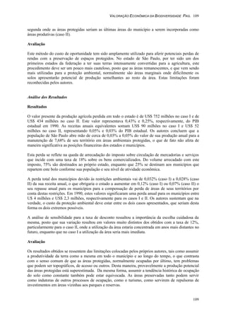 VALORAÇÃO ECONÔMICA DA BIODIVERSIDADE PAG. 109
109
segunda onde as áreas protegidas seriam as últimas áreas do município a serem incorporadas como
áreas produtivas (caso II).
Avaliação
Este método do custo de oportunidade tem sido amplamente utilizado para aferir potenciais perdas de
rendas com a preservação de espaços protegidos. No estado de São Paulo, por ter sido um dos
primeiros estados da federação a ter suas terras intensamente convertidas para a agricultura, este
procedimento deve ser um pouco mais cauteloso, posto que as áreas remanescentes, e que vem sendo
mais utilizadas para a proteção ambiental, normalmente são áreas marginais onde dificilmente os
solos apresentarão potencial de produção semelhantes ao resto da área. Estas limitações foram
reconhecidas pelos autores.
Análise dos Resultados
Resultados
O valor presente da produção agrícola perdida em todo o estado é de US$ 752 milhões no caso I e de
US$ 434 milhões no caso II. Este valor representava 0,43% e 0,25%, respectivamente, do PIB
estadual em 1990. As receitas anuais equivalentes somam US$ 90 milhões no caso I e US$ 52
milhões no caso II, representando 0,05% e 0,03% do PIB estadual. Os autores concluem que a
população de São Paulo abre mão de cerca de 0,03% a 0,05% do valor de sua produção anual para a
manutenção de 7,68% de seu território em áreas ambientais protegidas, o que de fato não afeta de
maneira significativa as posições financeiras dos estados e municípios.
Esta perda se reflete na queda de arrecadação do imposto sobre circulação de mercadorias e serviços
que incide com uma taxa de 18% sobre os bens comercializados. Do volume arrecadado com este
imposto, 75% são destinados ao próprio estado, enquanto que 25% se destinam aos municípios que
repartem este bolo conforme sua população e seu nível de atividade econômica.
A perda total dos municípios devido às restrições ambientais vai de 0,032% (caso I) a 0,028% (caso
II) da sua receita anual, o que obrigaria o estado a aumentar em 0,12% (caso I) ou 0,07% (caso II) o
seu repasse anual para os municípios para a compensação de perda de áreas de seus territórios por
conta destas restrições. Em 1990, estes valores significaram uma perda anual para os municípios entre
U$ 4 milhões e US$ 2,3 milhões, respectivamente para os casos I e II. Os autores sustentam que na
verdade, o custo da proteção ambiental deve estar entre os dois casos apresentados, que seriam desta
forma os dois extremos possíveis.
A análise de sensibilidade para a taxa de desconto ressaltou a importância da escolha cuidadosa da
mesma, posto que sua variação resultou em valores muito distintos dos obtidos com a taxa de 12%,
particularmente para o caso II, onde a utilização da área estaria concentrada em anos mais distantes no
futuro, enquanto que no caso I a utilização da área seria mais imediata.
Avaliação
Os resultados obtidos se ressentem das limitações colocadas pelos próprios autores, tais como assumir
a produtividade da terra como a mesma em todo o município e ao longo do tempo, o que contrasta
com o senso comum de que as áreas protegidas, normalmente ocupadas por último, tem problemas
que podem ser topográficos, de acesso ou outros. Desta maneira, provavelmente a produção potencial
das áreas protegidas está superestimada. Da mesma forma, assumir a tendência histórica de ocupação
do solo como constante também pode estar equivocada. As áreas preservadas tanto podem servir
como indutoras de outros processos de ocupação, como o turismo, como servirem de repulsoras de
investimentos em áreas vizinhas aos parques e reservas.
 