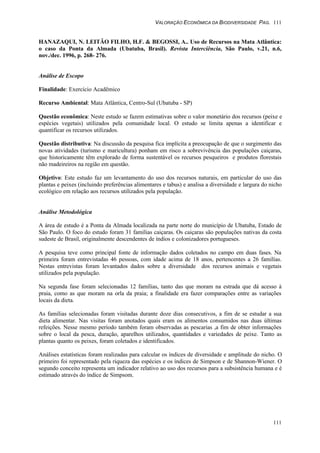 VALORAÇÃO ECONÔMICA DA BIODIVERSIDADE PAG. 111
111
HANAZAQUI, N. LEITÃO FILHO, H.F. & BEGOSSI, A.. Uso de Recursos na Mata Atlântica:
o caso da Ponta da Almada (Ubatuba, Brasil). Revista Interciência, São Paulo, v.21, n.6,
nov./dec. 1996, p. 268- 276.
Análise de Escopo
Finalidade: Exercício Acadêmico
Recurso Ambiental: Mata Atlântica, Centro-Sul (Ubatuba - SP)
Questão econômica: Neste estudo se fazem estimativas sobre o valor monetário dos recursos (peixe e
espécies vegetais) utilizados pela comunidade local. O estudo se limita apenas a identificar e
quantificar os recursos utilizados.
Questão distributiva: Na discussão da pesquisa fica implícita a preocupação de que o surgimento das
novas atividades (turismo e maricultura) ponham em risco a sobrevivência das populações caiçaras,
que historicamente têm explorado de forma sustentável os recursos pesqueiros e produtos florestais
não madeireiros na região em questão.
Objetivo: Este estudo faz um levantamento do uso dos recursos naturais, em particular do uso das
plantas e peixes (incluindo preferências alimentares e tabus) e analisa a diversidade e largura do nicho
ecológico em relação aos recursos utilizados pela população.
Análise Metodológica
A área de estudo é a Ponta da Almada localizada na parte norte do município de Ubatuba, Estado de
São Paulo. O foco do estudo foram 31 famílias caiçaras. Os caiçaras são populações nativas da costa
sudeste de Brasil, originalmente descendentes de índios e colonizadores portugueses.
A pesquisa teve como principal fonte de informação dados coletados no campo em duas fases. Na
primeira foram entrevistadas 46 pessoas, com idade acima de 18 anos, pertencentes a 26 famílias.
Nestas entrevistas foram levantados dados sobre a diversidade dos recursos animais e vegetais
utilizados pela população.
Na segunda fase foram selecionadas 12 famílias, tanto das que moram na estrada que dá acesso à
praia, como as que moram na orla da praia; a finalidade era fazer comparações entre as variações
locais da dieta.
As famílias selecionadas foram visitadas durante doze dias consecutivos, a fim de se estudar a sua
dieta alimentar. Nas visitas foram anotados quais eram os alimentos consumidos nas duas últimas
refeições. Nesse mesmo período também foram observadas as pescarias ,a fim de obter informações
sobre o local da pesca, duração, aparelhos utilizados, quantidades e variedades de peixe. Tanto as
plantas quanto os peixes, foram coletados e identificados.
Análises estatísticas foram realizadas para calcular os índices de diversidade e amplitude do nicho. O
primeiro foi representado pela riqueza das espécies e os índices de Simpson e de Shannon-Wiener. O
segundo conceito representa um indicador relativo ao uso dos recursos para a subsistência humana e é
estimado através do índice de Simpsom.
 