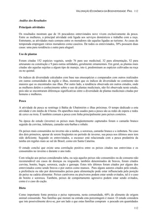 VALORAÇÃO ECONÔMICA DA BIODIVERSIDADE PAG. 112
112
Análise dos Resultados
Principais atividades
Os resultados mostram que de 16 pescadores entrevistados nove vivem exclusivamente da pesca.
Entre as mulheres, a principal atividade está ligada aos serviços domésticos e trabalho com a roça.
Entretanto, as atividades mais comuns entre os moradores são aquelas ligadas ao turismo. As casas de
temporada empregam vários moradores como caseiros. De todos os entrevistados, 30% possuem duas
casas: uma para residência e outra para aluguel.
Uso de plantas
Foram citadas 152 espécies vegetais, sendo 76 para uso medicinal, 32 para alimentação, 52 para
artesanato ou construção e 9 para outras utilidades, geralmente ornamentais. Em geral, as plantas mais
citadas são aquelas sujeitas a algum tipo de manejo, isto é, predominam as espécies cultivadas na roça
ou no quintal.
Os índices de diversidade calculados com base nas etnoespécies e comparados com outros realizados
em outras comunidades da região e ilhas, mostram que os índices de diversidade no continente são
maiores que os encontrados nas ilhas. Por outro lado, a tendência observada em outros estudos, onde
as mulheres detêm o conhecimento sobre o uso de plantas medicinais, não foi observada neste estudo,
pois não se encontraram diferenças significativas entre a diversidade de plantas medicinais citadas por
homens e mulheres.
Pesca
A atividade de pesca se restringe à Bahia de Ubatimirim e ilhas próximas. O tempo dedicado a esta
atividade é em média de 4 horas. Os aparelhos mais usados para a pesca são as redes de espera e redes
de cerco ou troia. É também comum a pesca com linha principalmente para peixes costeiros.
Na época do estudo (inverno) os peixes mais freqüentemente capturados foram o camarão branco
seguido da corvina, imbetara, camarão sete-barbas e robalo.
Os peixes mais consumidos no inverno são a tainha, a sororoca, camarão branco e a imbetara. No caso
dos dois primeiros, apesar de serem freqüentes no período de inverno, sua pesca nos últimos anos tem
sido deficiente. Segundo os entrevistados, a escassez está relacionada com a pesca predatória da
tainha em regiões mais ao sul do Brasil, como em Santa Catarina.
O estudo conclui que existe uma correlação positiva entre os peixes citados nas entrevistas e os
consumidos no inverno e durante o ano todo.
Com relação aos peixes considerados tabu, ou seja aqueles peixes não consumidos ou de consumo não
recomendável em casos de doenças ou resguardo, também denominados de bravos, foram citados
corvina, bonito, bagre, sororoca, cação e garoupa. Estes três últimos foram citados por alguns dos
entrevistados como sendo bravos e por outros como mansos. Para alguns autores citados pelo estudo,
a preferência ou não por determinados peixes para alimentação pode estar influenciada pela posição
do peixe na cadeia alimentar. Peixes carnívoros ou piscívoros podem estar sendo evitados, tal é o caso
do bonito e sororoca. Também, peixes de comportamento agressivo podem estar sendo evitados,
como é o caso do cação.
Dieta
Como importante fonte proteica o peixe representa, nesta comunidade, 60% do alimento de origem
animal consumido. Nas famílias que moram na estrada esta porcentagem é maior. O estudo considera
que isto possivelmente deve-se, por um lado a que estas famílias compram o pescado em quantidades
 