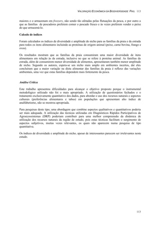 VALORAÇÃO ECONÔMICA DA BIODIVERSIDADE PAG. 113
113
maiores e o armazenam em freezers, não sendo tão afetadas pelas flutuações da pesca, e por outro a
que as famílias de pescadores preferem comer o pescado fresco e às vezes preferem vender o peixe
do que armazená-lo.
Calculo de índices
Foram calculados os índices de diversidade e amplitude do nicho para as famílias da praia e da estrada
para todos os itens alimentares incluindo as proteínas de origem animal (peixe, carne bovina, frango e
ovos).
Os resultados mostram que as famílias da praia consumiram uma maior diversidade de itens
alimentares em relação às da estrada, inclusive no que se refere à proteína animal. As famílias da
estrada, além de consumirem menor diversidade de alimentos, apresentaram também menor amplitude
de nicho. Segundo os autores, espera-se um nicho mais amplo em ambientes incertos, daí eles
concluiram que a maior variação na dieta alimentar das famílias da praia é reflexo das variações
ambientais, uma vez que estas famílias dependem mais fortemente da pesca.
Análise Crítica
Este trabalho apresentou dificuldades para alcançar o objetivo proposto porque o instrumental
metodológico utilizado não foi o mais apropriado. A utilização de questionários fechados e o
tratamento exclusivamente quantitativo dos dados, para abordar o uso dos recursos naturais e aspectos
culturais (preferências alimentares e tabus) em populações que apresentam alto índice de
analfabetismo, não se mostrou apropriada.
Para pesquisas deste tipo, uma abordagem que combine aspectos qualitativos e quantitativos poderia
ser mais adequada. A utilização das técnicas utilizadas em Diagnósticos Rápidos Participativos de
Agroecossistemas (DRP) poderiam contribuir para uma melhor compreensão da dinâmica de
utilização dos recursos naturais da região de estudo, pois estas técnicas facilitam o surgimento de
aspectos subjetivos, muitas vezes relevantes, os quais não aparecem numa pesquisa de tipo
quantitativa.
Os índices de diversidade e amplitude do nicho, apesar de interessantes parecem ser irrelevantes neste
estudo.
 