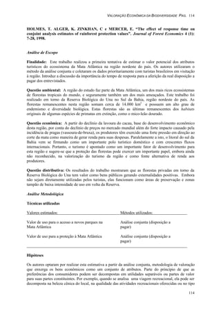 VALORAÇÃO ECONÔMICA DA BIODIVERSIDADE PAG. 114
114
HOLMES, T. ALGER, K. ZINKHAN, C e MERCER, E. “The effect of response time on
conjoint analysis estimates of rainforest protection values”. Journal of Forest Economics 4 (1):
7-28, 1998.
Análise de Escopo
Finalidade: Este trabalho realizou a primeira tentativa de estimar o valor potencial dos atributos
turísticos do ecossistema da Mata Atlântica na região nordeste do país. Os autores utilizaram o
método da análise conjunta e coletaram os dados prioritariamente com turistas brasileiros em visitação
à região. Introduz a discussão da importância do tempo de resposta para a aferição da real disposição a
pagar dos entrevistados.
Questão ambiental: A região do estudo faz parte da Mata Atlântica, um dos mais ricos ecossistemas
de florestas tropicais do mundo, e seguramente também um dos mais ameaçados. Este trabalho foi
realizado em torno da Reserva Biológica do Una no Sul da Bahia, região nordeste do país. As
florestas remanescentes nesta região somam cerca de 14.000 km2
e possuem um alto grau de
endemismo e diversidade biológica. Estas florestas são as últimas remanescentes dos habitats
originais de algumas espécies de primatas em extinção, como o mico-leão dourado.
Questão econômica: A partir do declínio da lavoura do cacau, base do desenvolvimento econômico
desta região, por conta do declínio de preços no mercado mundial além do forte impacto causado pela
incidência de pragas (vassoura-de-bruxa), os produtores têm exercido uma forte pressão em direção ao
corte da mata como maneira de gerar renda para suas despesas. Paralelamente a isto, o litoral do sul da
Bahia vem se firmando como um importante polo turístico doméstico e com crescentes fluxos
internacionais. Portanto, o turismo é apontado como um importante fator de desenvolvimento para
esta região e sugere-se que a proteção das florestas pode exercer um importante papel, embora ainda
não reconhecido, na valorização do turismo da região e como fonte alternativa de renda aos
produtores.
Questão distributiva: Os resultados do trabalho mostraram que as florestas privadas em torno da
Reserva Biológica do Una tem valor como bens públicos gerando externalidades positivas. Embora
não sejam diretamente utilizadas pelos turistas, elas funcionam como áreas de preservação e zonas
tampão de baixa intensidade de uso em volta da Reserva.
Análise Metodológica
Técnicas utilizadas
Valores estimados: Métodos utilizados:
Valor de uso para o acesso a novos parques na Análise conjunta (disposição a
Mata Atlântica pagar)
Valor de uso para a proteção à Mata Atlântica Análise conjunta (disposição a
pagar)
Hipóteses
Os autores optaram por realizar esta estimativa a partir da análise conjunta, metodologia de valoração
que enxerga os bens econômicos como um conjunto de atributos. Parte do princípio de que as
preferências dos consumidores podem ser decompostas em utilidades separáveis ou partes de valor
para suas partes constituintes. Por exemplo, quando se analisa uma viagem recreacional, ela pode ser
decomposta na beleza cênica do local, na qualidade das atividades recreacionais oferecidas ou no tipo
 