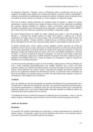 VALORAÇÃO ECONÔMICA DA BIODIVERSIDADE PAG. 115
115
de alojamento disponível. Trazendo à tona as informações sobre as preferências através de uma
sequência de produtos cujos atributos são variados pelo analista, é possível avaliar a sensibilidade a
mudanças nas preferências estabelecidas do conjunto de atributos. Incluindo o preço do produto como
um atributo do mesmo, podem ser estimados os valores marginais e a disposição a pagar.
Pelo fato da análise conjunta apresentar um complexo leque de decisões a respeito do assunto
questionado, os autores acreditam que o tempo de resposta exerce um efeito importante na qualidade
das respostas. Decisões baseadas em impulsos e baixo envolvimento seriam distintas daquelas
baseadas em profundos níveis de processamento da informação. A principal hipótese deste trabalho é
que o tempo de decisão influencia os parâmetros de utilidade e a disposição a pagar.
Os autores desenvolveram um modelo de análise conjunta para avaliar o valor de proteção das
florestas e o potencial das atrações naturais da região. Eles testaram a hipótese que a floresta
remanescente na região, mesmo em mãos privadas e não consumida diretamente pelos turistas, tem
valor como bem público. Testaram também a hipótese de que as florestas privadas em torno da
Reserva Biológica do Una têm valor como preservação natural e zonas-tampão ao redor da reserva.
O método utilizado pelos autores, análise conjunta adaptada, combina elementos de escolha de
preferências através de uma escala, adicionados a métodos baseados na escolha do produto preferido
em uma série apresentada. As despesas diárias de viagem foram usadas para computar os valores de
disposição a pagar para atributos gerais da viagem, tais como a acomodação (alojamento), o acúmulo
de tráfico e o grau de cobertura de floresta na paisagem. As taxas de acesso foram usadas para
computar a disposição a pagar para os atributos naturais dos parques. Para testar a hipótese de que os
parâmetros de utilidade variam com o tempo de resposta, eles interagiram o tempo de resposta dos
indivíduos com os atributos propostos.
As entrevistas foram realizadas na região em torno de Ilhéus, cidade próxima à Reserva Biológica do
Una, e foram realizadas predominantemente com cidadãos brasileiros que a priori, por terem
escolhido a região, já a conheciam de alguma maneira e estariam mais aptos a avaliar novas opções de
turismo. Outra expectativa era avaliar o quanto a demanda pela proteção das florestas tropicais faz
parte de um componente sustentável da demanda pelo turismo. As entrevistas foram conduzidas nos
locais de hospedagem, nas atrações naturais e na praia. Os entrevistados foram arguídos a respeito de
seu itinerário e suas condições sócio-econômicas
Avaliação
Este é um trabalho que está mais preocupado com questões metodológicas do que propriamente com o
resultado final. A discussão dos métodos de valoração é uma questão extremamente pertinente para o
seu constante aprimoramento e revalidação. Posto que uma das maiores críticas que a valoração dos
ambientes naturais sofre é sua extrema subjetividade, toda ação realizada no sentido de torná-la um
instrumento mais forte de análise deve ser louvada.
A introdução de técnicas extraídas das pesquisas de marketing para novos produtos , como é o caso da
análise conjunta, é interessante, já que nesta área muito tem sido investido na pesquisa de opinião.
Análise dos Resultados
Resultados
Na descrição dos atributos apresentados nas entrevistas, os autores apresentaram três categorias de
parques naturais. A disposição a pagar dos turistas brasileiros pelo acesso a novos parques naturais
com estas características foi estimado conforme esta listagem:
 