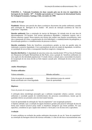 VALORAÇÃO ECONÔMICA DA BIODIVERSIDADE PAG. 117
117
PARAÍSO, L. Valoração Econômica do dano causado pelo uso de área de empréstimo da
barragem do rio Jundiaí - SP” . Trabalho apresentado no V Congresso da International Society
for Ecological Economics, Santiago, Chile, novembro de 1998
Análise de Escopo
Finalidade: Mostrar uma parcela dos danos econômicos decorrentes das perdas ambientais causadas
pela construção da Barragem do rio Jundiaí - SP, através da valoração econômica da “área de
empréstimo” degradada.
Questão ambiental: Para a construção do maciço da Barragem, foi retirada terra de uma área de
aproximadamente 130 hectares. Este terreno apresenta-se degradado e totalmente exposto, sem a
mínima cobertura vegetal. Dessa maneira este terreno não cumpre suas funções ecossistêmicas, entre
elas a manutenção do clima, a regularização do ciclo hidrológico, o restabelecimento da pedogênese, a
diversificação genética e o restabelecimento do processo evolutivo.
Questão econômica: Perda dos benefícios ecossistêmicos gerados na área em questão antes da
exploração e posterior degradação. Com a permanência da área em estado de degradação, inviabiliza-
se a produção de novos bens e consequentes benefícios tangíveis e intangíveis.
Questão distributiva: A degradação de uma área como esta, inserida desde 1976 na Área de Proteção
aos Mananciais da Região Metropolitana de São Paulo, cessa a geração de benefícios ambientais em
uma região de alta densidade populacional. O estudo chama a atenção para a necessidade de projetos
de recuperação de tais áreas devido ao forte impacto causado pela eliminação da terra como recurso
produtivo.
Análise Metodológica
Técnicas utilizadas:
Valores estimados: Métodos utilizados:
Valor do projeto de recuperação Bens substitutos/custos de controle
Renda sacrificada com a área degradada Custo de oportunidade
Hipóteses
Custo do projeto de recuperação
A utilização desta metodologia pressupõe que o ambiente recuperado voltaria a prestar serviços
ambientais à sociedade quando do restabelecimento dos processos ecossistêmicos, mesmo que de
qualidade inferior aos prestados antes da intervenção humana.
Custo de oportunidade da utilização da “área de empréstimo” sem recuperação posterior:
A hipótese adotada é que a avaliação de alguns benefícios gerados pela possível utilização da área da
forma mais rentável possível possa medir os benefícios intangíveis que foram perdidos. No caso
específico, considerou-se que a opção mais rentável e viável para o uso da área seria a agricultura.
Avaliação
O maior problema na avaliação das perdas ambientais decorrentes do uso de “áreas de empréstimo”
na construção de barragens através das técnicas utilizadas, é o fato de não haver necessariamente uma
 