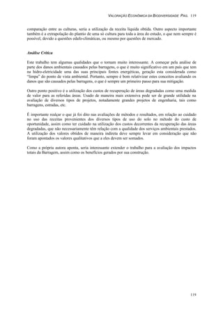 VALORAÇÃO ECONÔMICA DA BIODIVERSIDADE PAG. 119
119
comparação entre as culturas, seria a utilização da receita líquida obtida. Outro aspecto importante
também é a extrapolação do plantio de uma só cultura para toda a área do estudo, o que nem sempre é
possível, devido a questões edafo-climáticas, ou mesmo por questões de mercado.
Análise Crítica
Este trabalho tem algumas qualidades que o tornam muito interessante. A começar pela análise de
parte dos danos ambientais causados pelas barragens, o que é muito significativo em um país que tem
na hidro-eletricidade uma das suas principais fontes energéticas, geração esta considerada como
“limpa” do ponto de vista ambiental. Portanto, sempre é bom relativizar estes conceitos avaliando os
danos que são causados pelas barragens, o que é sempre um primeiro passo para sua mitigação.
Outro ponto positivo é a utilização dos custos de recuperação de áreas degradadas como uma medida
de valor para as referidas áreas. Usado de maneira mais extensiva pode ser de grande utilidade na
avaliação de diversos tipos de projetos, notadamente grandes projetos de engenharia, tais como
barragens, estradas, etc.
É importante realçar o que já foi dito nas avaliações de métodos e resultados, em relação ao cuidado
no uso das receitas provenientes dos diversos tipos de uso do solo no método do custo de
oportunidade, assim como ter cuidado na utilização dos custos decorrentes da recuperação das áreas
degradadas, que não necessariamente têm relação com a qualidade dos serviços ambientais prestados.
A utilização dos valores obtidos de maneira indireta deve sempre levar em consideração que não
foram apontados os valores qualitativos que a eles devem ser somados.
Como a própria autora aponta, seria interessante extender o trabalho para a avaliação dos impactos
totais da Barragem, assim como os benefícios gerados por sua construção.
 