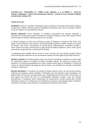 VALORAÇÃO ECONÔMICA DA BIODIVERSIDADE PAG. 120
120
SANTOS, J.E.; NOGUEIRA, F.; PIRES, J.S.R.; OBARA, A. T. & PIRES, A . M.Z.C.R.
Funções Ambientais e Valores dos Ecossistemas Naturais – Estudo de Caso: Estação Ecológica
de Jataí (Luiz Antônio, SP).
Análise de Escopo
Finalidade: Fornecer à sociedade informações sobre os benefícios fornecidos pela Estação Ecológica
de Jataí (Luiz Antônio, SP) para possíveis formulações de políticas para a área em questão, inclusive
no que diz respeito à sua permanência como tal.
Questão ambiental: Foram analisados os benefícios provenientes dos aspectos estruturais e
funcionais dos ecossistemas naturais localizados na Estação Ecológica de Jataí. Estes aspectos foram
transformados em funções ambientais passíveis de valoração.
A Estação Ecológica de Jataí está localizada na região da Mogiana no Estado de São Paulo. Esta
região é caracterizada por uma intensa e tecnificada produção agrícola, também existente no entorno
da Estação e que inclui a monocultura de cana-de-açúcar, reflorestamento, citricultura, pecuária e
outras culturas. Os autores advertem para o perigo destas atividades antrópicas e outras, como a pesca
recreacional, comprometerem a conservação da Estação.
A importância deste trabalho está em avaliar os bens e serviços que uma estação ecológica oferece
através das funções ambientais de seus ecossistemas naturais em uma região de agricultura intensiva.
Questão econômica: O estudo pretende mostrar que há claros benefícios econômicos na conservação
de ecossistemas naturais em regiões de intensa atividade agrícola. No estudo em questão, estes
benefícios se revelaram principalmente nos custos evitados na prevenção de inundações e controle de
erosão, no controle biológico das pragas da cana de açúcar e nas atividades de recreação e informação
científica e educacional.
Questão distributiva: A existência da Estação Ecológica permite através de suas diversas funções
ambientais de regulação, suporte, produção e informação, que estes benefícios sejam estendidos a um
grande número de pessoas, seja para aqueles que a frequentam por diversas razões recreacionais, ou
para aqueles que deixam de sofrer as extrernalidades ambientais evitadas, como por exemplo
assoreamentos e inundações; além evidentemente do conhecimento científico gerado pelos estudos
realizados na mesma. Se a Estação for convertida para uso agrícola, como desejam alguns “tomadores
de decisão” municipais, estes benefícios à sociedade provavelmente serão extintos.
 