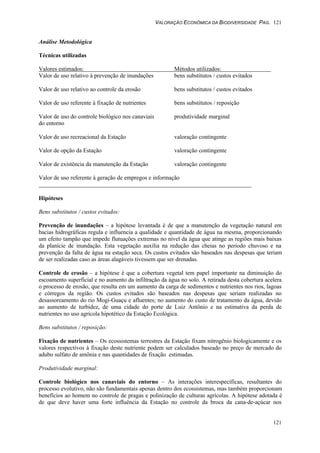 VALORAÇÃO ECONÔMICA DA BIODIVERSIDADE PAG. 121
121
Análise Metodológica
Técnicas utilizadas
Valores estimados: Métodos utilizados:
Valor de uso relativo à prevenção de inundações bens substitutos / custos evitados
Valor de uso relativo ao controle da erosão bens substitutos / custos evitados
Valor de uso referente à fixação de nutrientes bens substitutos / reposição
Valor de uso do controle biológico nos canaviais produtividade marginal
do entorno
Valor de uso recreacional da Estação valoração contingente
Valor de opção da Estação valoração contingente
Valor de existência da manutenção da Estação valoração contingente
Valor de uso referente à geração de empregos e informação
Hipóteses
Bens substitutos / custos evitados:
Prevenção de inundações – a hipótese levantada é de que a manutenção da vegetação natural em
bacias hidrográficas regula e influencia a qualidade e quantidade de água na mesma, proporcionando
um efeito tampão que impede flutuações extremas no nível da água que atinge as regiões mais baixas
da planície de inundação. Esta vegetação auxilia na redução das cheias no período chuvoso e na
prevenção da falta de água na estação seca. Os custos evitados são baseados nas despesas que teriam
de ser realizadas caso as áreas alagáveis tivessem que ser drenadas.
Controle de erosão – a hipótese é que a cobertura vegetal tem papel importante na diminuição do
escoamento superficial e no aumento da infiltração da água no solo. A retirada desta cobertura acelera
o processo de erosão, que resulta em um aumento da carga de sedimentos e nutrientes nos rios, lagoas
e córregos da região. Os custos evitados são baseados nas despesas que seriam realizadas no
desassoreamento do rio Mogi-Guaçu e afluentes; no aumento do custo de tratamento da água, devido
ao aumento de turbidez, de uma cidade do porte de Luiz Antônio e na estimativa da perda de
nutrientes no uso agrícola hipotético da Estação Ecológica.
Bens substitutos / reposição:
Fixação de nutrientes – Os ecossistemas terrestres da Estação fixam nitrogênio biologicamente e os
valores respectivos à fixação deste nutriente podem ser calculados baseado no preço de mercado do
adubo sulfato de amônia e nas quantidades de fixação estimadas.
Produtividade marginal:
Controle biológico nos canaviais do entorno – As interações interespecíficas, resultantes do
processo evolutivo, não são fundamentais apenas dentro dos ecossistemas, mas também proporcionam
benefícios ao homem no controle de pragas e polinização de culturas agrícolas. A hipótese adotada é
de que deve haver uma forte influência da Estação no controle da broca da cana-de-açúcar nos
 