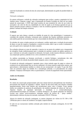 VALORAÇÃO ECONÔMICA DA BIODIVERSIDADE PAG. 122
122
canaviais localizados no entorno da área de conservação, determinando um ganho de produtividade na
cultura.
Valoração contingente:
Os autores utilizaram o método da valoração contingente para avaliar o quanto a população de Luiz
Antônio estava “disposta a pagar” para a manutenção da Estação Ecológica de Jataí em seu estado
natural de conservação. A DAP total anual resultou de uma somatória do valor de uso (valor de
recreação) e do valor de não uso, desdobrado em valor de opção ou de herança (garantia de que as
futuras gerações possam conhecer a Estação) e valor de existência (garantia do direito instrínseco de
plantas e animais da Estação existirem)
Avaliação
O aspecto que mais chama a atenção no trabalho do ponto de vista metodológico é exatamente a
variedade dos métodos utilizados, certamente pela variedade das funções ambientais presentes em
uma análise geral de um ecossistema que traz a necessidade de abordá-las de diferentes maneiras.
Os métodos de custos evitados parecem ser realmente a melhor opção para a avaliação da prevenção
de danos, no que diz respeito a inundações e controle de erosão, onde o que se avalia é exatamente o
que seria gasto com a reparação dos danos causados.
Na avaliação referente ao custo de reposição, é preciso ter um pouco de cuidado com a transposição
do nitrogênio fixado simbioticamente para o conteúdo do nutriente contido em adubos químicos, já
que o nutriente no solo pode comportar-se (absorção, lixiviação, etc)de maneira diferente conforme a
sua composição química, podendo levar a erros consideráveis nesta análise.
As análises encontradas na literatura envolvendo o controle biológico, normalmente têm sido
realizadas a partir do método da produtividade marginal, como o realizado pelos autores.
O método da valoração contingente é apontado como o único método capaz de captar os valores de
existência de um determinado bem ou serviço ambiental e foi dessa maneira usado pelos autores, que
aproveitaram e determinaram também os valores de uso recreacional e de opção. O que não ficou
claro em momento algum do trabalho foi a metodologia utilizada e os procedimentos de campo
adotados. Tampouco informações sobre os questionários e veículos de pagamento foram apresentadas.
Análise dos Resultados
Resultados
Os valores de conservação proporcionados pela área natural derivam principalmente dos benefícios
provenientes das funções de regulação e suporte. Apesar de não terem todas suas funções avaliadas
quantitativamente, foram estas funções que incorporaram maior valor à Estação. Como operam
melhor em condições de ausências de perturbações, são também chamadas de valores de “não uso”.
Algumas funções de regulação (prevenção à inundação e à erosão/sedimentação,
armazenamento/reciclagem de nutrientes e controle biológico) e de suporte (proteção da natureza)
tiveram seus valores sócio-econômicos estimados através da técnica de ” preço sombra”,
determinações indiretas do preço de mercado, totalizando US$ 621.70/ha/ano.
Através do método da valoração contingente, os autores chegaram aos valores de U$ 3.00 e US$
2.00/ha/ano para os valores de existência e de opção, respectivamente.
O valor de uso recreacional, também estimado pelo método de valoração contingente, foi de US$
2.10/ha/ano.
 
