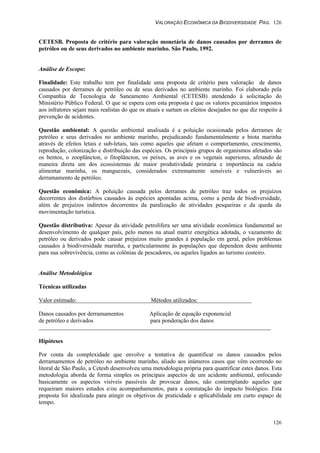 VALORAÇÃO ECONÔMICA DA BIODIVERSIDADE PAG. 126
126
CETESB. Proposta de critério para valoração monetária de danos causados por derrames de
petróleo ou de seus derivados no ambiente marinho. São Paulo, 1992.
Análise de Escopo:
Finalidade: Este trabalho tem por finalidade uma proposta de critério para valoração de danos
causados por derrames de petróleo ou de seus derivados no ambiente marinho. Foi elaborado pela
Companhia de Tecnologia de Saneamento Ambiental (CETESB) atendendo à solicitação do
Ministério Público Federal. O que se espera com esta proposta é que os valores pecuniários impostos
aos infratores sejam mais realistas do que os atuais e surtam os efeitos desejados no que diz respeito à
prevenção de acidentes.
Questão ambiental: A questão ambiental analisada é a poluição ocasionada pelos derrames de
petróleo e seus derivados no ambiente marinho, prejudicando fundamentalmente a biota marinha
através de efeitos letais e sub-letais, tais como aqueles que afetam o comportamento, crescimento,
reprodução, colonização e distribuição das espécies. Os principais grupos de organismos afetados são
os bentos, o zooplâncton, o fitoplâncton, os peixes, as aves e os vegetais superiores, afetando de
maneira direta um dos ecossistemas de maior produtividade primária e importância na cadeia
alimentar marinha, os manguezais, considerados extremamente sensíveis e vulneráveis ao
derramamento de petróleo.
Questão econômica: A poluição causada pelos derrames de petróleo traz todos os prejuízos
decorrentes dos distúrbios causados às espécies apontadas acima, como a perda de biodiversidade,
além de prejuízos indiretos decorrentes da paralização de atividades pesqueiras e da queda da
movimentação turística.
Questão distributiva: Apesar da atividade petrolífera ser uma atividade econômica fundamental ao
desenvolvimento de qualquer país, pelo menos na atual matriz energética adotada, o vazamento de
petróleo ou derivados pode causar prejuízos muito grandes à população em geral, pelos problemas
causados à biodiversidade marinha, e particularmente às populações que dependem deste ambiente
para sua sobrevivência, como as colônias de pescadores, ou aqueles ligados ao turismo costeiro.
Análise Metodológica
Técnicas utilizadas
Valor estimado: Métodos utilizados:
Danos causados por derramamentos Aplicação de equação exponencial
de petróleo e derivados para ponderação dos danos
Hipóteses
Por conta da complexidade que envolve a tentativa de quantificar os danos causados pelos
derramamentos de petróleo no ambiente marinho, aliado aos inúmeros casos que vêm ocorrendo no
litoral de São Paulo, a Cetesb desenvolveu uma metodologia própria para quantificar estes danos. Esta
metodologia aborda de forma simples os principais aspectos de um acidente ambiental, enfocando
basicamente os aspectos visíveis passíveis de provocar danos, não contemplando aqueles que
requeiram maiores estudos e/ou acompanhamentos, para a constatação do impacto biológico. Esta
proposta foi idealizada para atingir os objetivos de praticidade e aplicabilidade em curto espaço de
tempo.
 
