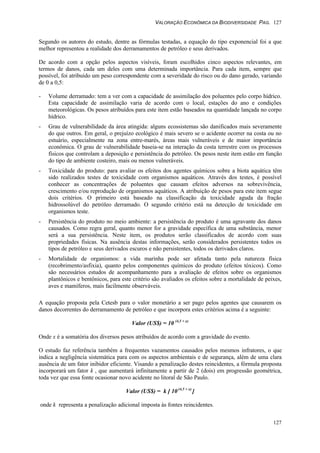 VALORAÇÃO ECONÔMICA DA BIODIVERSIDADE PAG. 127
127
Segundo os autores do estudo, dentre as fórmulas testadas, a equação do tipo exponencial foi a que
melhor representou a realidade dos derramamentos de petróleo e seus derivados.
De acordo com a opção pelos aspectos visíveis, foram escolhidos cinco aspectos relevantes, em
termos de danos, cada um deles com uma determinada importância. Para cada item, sempre que
possível, foi atribuído um peso correspondente com a severidade do risco ou do dano gerado, variando
de 0 a 0,5:
- Volume derramado: tem a ver com a capacidade de assimilação dos poluentes pelo corpo hídrico.
Esta capacidade de assimilação varia de acordo com o local, estações do ano e condições
meteorológicas. Os pesos atribuídos para este item estão baseados na quantidade lançada no corpo
hídrico.
- Grau de vulnerabilidade da área atingida: alguns ecossistemas são danificados mais severamente
do que outros. Em geral, o prejuízo ecológico é mais severo se o acidente ocorrer na costa ou no
estuário, especialmente na zona entre-marés, áreas mais vulneráveis e de maior importância
econômica. O grau de vulnerabilidade baseia-se na interação da costa terrestre com os processos
físicos que controlam a deposição e persistência do petróleo. Os pesos neste item estão em função
do tipo de ambiente costeiro, mais ou menos vulneráveis.
- Toxicidade do produto: para avaliar os efeitos dos agentes químicos sobre a biota aquática têm
sido realizados testes de toxicidade com organismos aquáticos. Através dos testes, é possível
conhecer as concentrações de poluentes que causam efeitos adversos na sobrevivência,
crescimento e/ou reprodução de organismos aquáticos. A atribuição de pesos para este item segue
dois critérios. O primeiro está baseado na classificação da toxicidade aguda da fração
hidrossolúvel do petróleo derramado. O segundo critério está na detecção de toxicidade em
organismos teste.
- Persistência do produto no meio ambiente: a persistência do produto é uma agravante dos danos
causados. Como regra geral, quanto menor for a gravidade específica de uma substância, menor
será a sua persistência. Neste item, os produtos serão classificados de acordo com suas
propriedades físicas. Na ausência destas informações, serão considerados persistentes todos os
tipos de petróleo e seus derivados escuros e não persistentes, todos os derivados claros.
- Mortalidade de organismos: a vida marinha pode ser afetada tanto pela natureza física
(recobrimento/asfixia), quanto pelos componentes químicos do produto (efeitos tóxicos). Como
são necessários estudos de acompanhamento para a avaliação de efeitos sobre os organismos
plantônicos e bentônicos, para este critério são avaliados os efeitos sobre a mortalidade de peixes,
aves e mamíferos, mais facilmente observáveis.
A equação proposta pela Cetesb para o valor monetário a ser pago pelos agentes que causarem os
danos decorrentes do derramamento de petróleo e que incorpora estes critérios acima é a seguinte:
Valor (US$) = 10 (4,5 + x)
Onde x é a somatória dos diversos pesos atribuídos de acordo com a gravidade do evento.
O estudo faz referência também a frequentes vazamentos causados pelos mesmos infratores, o que
indica a negligência sistemática para com os aspectos ambientais e de segurança, além de uma clara
ausência de um fator inibidor eficiente. Visando a penalização destes reincidentes, a fórmula proposta
incorporará um fator k , que aumentará infinitamente a partir de 2 (dois) em progressão geométrica,
toda vez que essa fonte ocasionar novo acidente no litoral de São Paulo.
Valor (US$) = k [ 10 (4,5 + x)
]
onde k representa a penalização adicional imposta às fontes reincidentes.
 