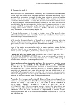 VALORAÇÃO ECONÔMICA DA BIODIVERSIDADE PAG. 11
11
4. Comparative analysis
Table 3 indicates that great variations exist among the values found in the literature for
similar goods and services, even when these are valued within the same biome. This is
a result of the tremendous biological diversity found within the extensive Brazilian
biomes, but it is also due to different formulations of the problem of economic
valuation of the environment. The values that are closest to each other are those related
to willingness to pay for preservation of natural resources, and those associated with
global benefits, that depend on data from similar sources (consumers surveys). In many
cases, it is difficult to compare the results, due to the different units of measurement
used (by family, hectare, biome as a whole, etc.). We have only made modest efforts to
unify these results, to avoid distorting original data.
A simple tabular summary of the results in monetary terms of the economic values
estimated doesn't permit one to evaluate the studies’ real contribution, which requires a
detailed reading of the reviews themselves.
With regard to the technical quality of the analyses of monetary valuation, and to the
selection of pertinent economic methodologies, most of the studies analyzed are of
good quality, whether assessed by national or international standards.
Most of the studies were destined primarily to suggest pathways toward the best
allocation of public and private resources for the conservation and sustainable use of
natural resources. Among these, the following purposes may be cited:
National and state conservation units. Such studies (e.g, HOLMES et al, 1998; MAY,
1993; PERES & TERBROGH; SANTOS et al.) serve as arguments for investment in
appropriate maintenance and monitoring, in research and visitation, and to justify an
increase and/or creation of additional protected areas.
Zoning and comparison of potential land uses. The comparative valuation among
different land uses (e.g., ALMEIDA & UHL; HECHT; HOMMA et alii.; MEDEIROS;
SCHNEIDER, etc.) provide an economic evaluation of alternatives in the search for
sustainable land use. Although frequently prepared with the aim of demonstrating the
superiority of sustainable uses, these often confirm that the initial costs in “re-
engineering” of management systems associated with conversion to such uses requires
a revision in the prevalent economic signals (internalization of environmental costs and
benefits), to motivate economic actors to change their behavior.
Non-timber forest products and sustainable fisheries. These analyses frequently are
limited to accounting for flows of family income originating from non-timber forest
products or fishing (ANDERSON et al; ANDERSON & IORIS; BEGOSSI &
RICHERSON; CAMERA; DENARDIN; GLASER & GRASSO; HECHT;
MUCHAGATA, etc.). The environmental services provided by such systems are
treated as being self-evident or are only presented qualitatively. Such studies provide
information useful to orient investments in improvement of natural resource
management systems, and in the definition of options for administration of Extractive
and Lake Reserves.
 