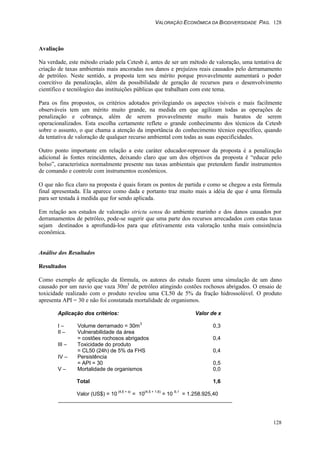 VALORAÇÃO ECONÔMICA DA BIODIVERSIDADE PAG. 128
128
Avaliação
Na verdade, este método criado pela Cetesb é, antes de ser um método de valoração, uma tentativa de
criação de taxas ambientais mais ancoradas nos danos e prejuízos reais causados pelo derramamento
de petróleo. Neste sentido, a proposta tem seu mérito porque provavelmente aumentará o poder
coercitivo da penalização, além da possibilidade de geração de recursos para o desenvolvimento
científico e tecnólogico das instituições públicas que trabalham com este tema.
Para os fins propostos, os critérios adotados privilegiando os aspectos visíveis e mais facilmente
observáveis tem um mérito muito grande, na medida em que agilizam todas as operações de
penalização e cobrança, além de serem provavelmente muito mais baratos de serem
operacionalizados. Esta escolha certamente reflete o grande conhecimento dos técnicos da Cetesb
sobre o assunto, o que chama a atenção da importância do conhecimento técnico específico, quando
da tentativa de valoração de qualquer recurso ambiental com todas as suas especificidades.
Outro ponto importante em relação a este caráter educador-repressor da proposta é a penalização
adicional às fontes reincidentes, deixando claro que um dos objetivos da proposta é “educar pelo
bolso”, característica normalmente presente nas taxas ambientais que pretendem fundir instrumentos
de comando e controle com instrumentos econômicos.
O que não fica claro na proposta é quais foram os pontos de partida e como se chegou a esta fórmula
final apresentada. Ela aparece como dada e portanto traz muito mais a idéia de que é uma fórmula
para ser testada à medida que for sendo aplicada.
Em relação aos estudos de valoração strictu sensu do ambiente marinho e dos danos causados por
derramamentos de petróleo, pode-se sugerir que uma parte dos recursos arrecadados com estas taxas
sejam destinados a aprofundá-los para que efetivamente esta valoração tenha mais consistência
econômica.
Análise dos Resultados
Resultados
Como exemplo de aplicação da fórmula, os autores do estudo fazem uma simulação de um dano
causado por um navio que vaza 30m3
de petróleo atingindo costões rochosos abrigados. O ensaio de
toxicidade realizado com o produto revelou uma CL50 de 5% da fração hidrossolúvel. O produto
apresenta API = 30 e não foi constatada mortalidade de organismos.
Aplicação dos critérios: Valor de x
I – Volume derramado = 30m3
0,3
II – Vulnerabilidade da área
= costões rochosos abrigados 0,4
III – Toxicidade do produto
= CL50 (24h) de 5% da FHS 0,4
IV – Persistência
= API = 30 0,5
V – Mortalidade de organismos 0,0
Total 1,6
Valor (US$) = 10
(4,5 + x)
= 10
(4,5 + 1,6)
= 10
6,1
= 1.258.925,40
 