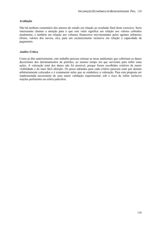 VALORAÇÃO ECONÔMICA DA BIODIVERSIDADE PAG. 129
129
Avaliação
Não há nenhum comentário dos autores do estudo em relação ao resultado final deste exercício. Seria
interessante chamar a atenção para o que este valor significa em relação aos valores cobrados
atualmente, e também em relação aos volumes financeiros movimentados pelos agentes infratores
(fretes, valores dos navios, etc), para um esclarecimento inclusive em relação à capacidade de
pagamento.
Análise Crítica
Como já dito anteriormente, este trabalho procura estimar as taxas ambientais que cobririam os danos
decorrentes dos derramamentos de petróleo, ao mesmo tempo em que serviriam para inibir estas
ações. A valoração total dos danos não foi possível, porque foram escolhidos critérios de maior
visibilidade e de mais fácil aferição. Os pesos adotados para cada critério parecem estar por demais
arbitrariamente colocados e é exatamente neles que se estabelece a valoração. Para esta proposta ser
implementada necessitaria de uma maior validação experimental, sob o risco de sofrer inclusive
reações pertinentes na esfera judiciária.
 