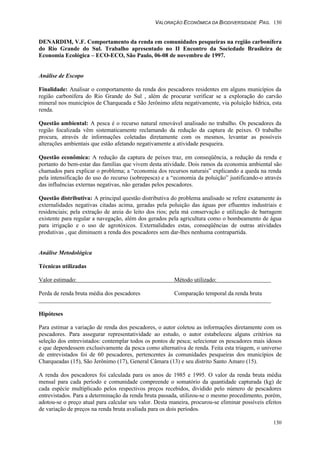 VALORAÇÃO ECONÔMICA DA BIODIVERSIDADE PAG. 130
130
DENARDIM, V.F. Comportamento da renda em comunidades pesqueiras na região carbonífera
do Rio Grande do Sul. Trabalho apresentado no II Encontro da Sociedade Brasileira de
Economia Ecológica – ECO-ECO, São Paulo, 06-08 de novembro de 1997.
Análise de Escopo
Finalidade: Analisar o comportamento da renda dos pescadores residentes em alguns municípios da
região carbonífera do Rio Grande do Sul , além de procurar verificar se a exploração do carvão
mineral nos municípios de Charqueada e São Jerônimo afeta negativamente, via poluição hídrica, esta
renda.
Questão ambiental: A pesca é o recurso natural renovável analisado no trabalho. Os pescadores da
região focalizada vêm sistematicamente reclamando da redução da captura de peixes. O trabalho
procura, através de informações coletadas diretamente com os mesmos, levantar as possíveis
alterações ambientais que estão afetando negativamente a atividade pesqueira.
Questão econômica: A redução da captura de peixes traz, em conseqüência, a redução da renda e
portanto do bem-estar das famílias que vivem desta atividade. Dois ramos da economia ambiental são
chamados para explicar o problema; a “economia dos recursos naturais” explicando a queda na renda
pela intensificação do uso do recurso (sobrepesca) e a “economia da poluição” justificando-o através
das influências externas negativas, não geradas pelos pescadores.
Questão distributiva: A principal questão distributiva do problema analisado se refere exatamente às
externalidades negativas citadas acima, geradas pela poluição das águas por efluentes industriais e
residenciais; pela extração de areia do leito dos rios; pela má conservação e utilização de barragem
existente para regular a navegação, além dos gerados pela agricultura como o bombeamento de água
para irrigação e o uso de agrotóxicos. Externalidades estas, conseqüências de outras atividades
produtivas , que diminuem a renda dos pescadores sem dar-lhes nenhuma contrapartida.
Análise Metodológica
Técnicas utilizadas
Valor estimado: Método utilizado:
Perda de renda bruta média dos pescadores Comparação temporal da renda bruta
Hipóteses
Para estimar a variação de renda dos pescadores, o autor coletou as informações diretamente com os
pescadores. Para assegurar representatividade ao estudo, o autor estabeleceu alguns critérios na
seleção dos entrevistados: contemplar todos os pontos de pesca; selecionar os pescadores mais idosos
e que dependessem exclusivamente da pesca como alternativa de renda. Feita esta triagem, o universo
de entrevistados foi de 60 pescadores, pertencentes às comunidades pesqueiras dos municípios de
Charqueadas (15), São Jerônimo (17), General Câmara (13) e seu distrito Santo Amaro (15).
A renda dos pescadores foi calculada para os anos de 1985 e 1995. O valor da renda bruta média
mensal para cada período e comunidade compreende o somatório da quantidade capturada (kg) de
cada espécie multiplicado pelos respectivos preços recebidos, dividido pelo número de pescadores
entrevistados. Para a determinação da renda bruta passada, utilizou-se o mesmo procedimento, porém,
adotou-se o preço atual para calcular seu valor. Desta maneira, procurou-se eliminar possíveis efeitos
de variação de preços na renda bruta avaliada para os dois períodos.
 