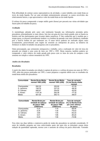 VALORAÇÃO ECONÔMICA DA BIODIVERSIDADE PAG. 131
131
Pela dificuldade de estimar custos representativos da atividade, o autor trabalha com renda bruta ao
invés da renda líquida. Por ser uma atividade eminentemente artesanal, os custos envolvidos são
relativamente baixos, o que aproximaria o valor da renda bruta ao da renda líquida.
O esforço de pesca compreende o tempo médio gasto (horas) por pescaria nas várias atividades que
fazem parte do trabalho de pesca.
Avaliação
A metodologia adotada pelo autor está totalmente baseada nas informações prestadas pelos
pescadores, principalmente os mais idosos. Isto traz um grau de risco muito grande, pois se baseia na
história oral dos participantes para levantar dados numéricos. É fato conhecido que à medida que o
tempo passa, as pessoas normalmente tendem a se lembrar do passado com mais tolerância, tendendo
pois a fazê-lo melhor do que realmente era. O autor talvez pudesse ter realizado algum outro
levantamento, possivelmente com órgãos de extensão ou entrepostos de pesca, na tentativa de
fortalecer os dados levantados nas pesquisas com os pescadores.
Outra preocupação, que certamente enriqueceria o trabalho, seria a realização do valor de troca do
pescado em relação a uma cesta de itens em 1985 e 1995. Desta maneira, também poderia ser
comparado o valor relativo da renda gerada pela pesca com os itens da cesta de compras e não
somente em relação a valores monetários de 1995.
Análise dos Resultados
Resultados
A partir dos dados levantados em relação à captura de peixes e o esforço de pesca nos anos de 1985 e
1995, além dos preços praticados em 1995, o autor preparou a seguinte tabela com os resultados da
renda bruta média dos pescadores:
Comunidade Renda Bruta Média
mensal 1985 (US$)
Renda Bruta Média
mensal 1995 (US$)
Taxa de variação
(%) da Renda média
mensal
Charqueadas 692.30 293.90 -57.55
S. Jerônimo 748.76 237.33 -68.30
G. Câmara 685.67 254.92 -62.82
S. Amaro 1157.34 262.38 -77.32
Média 821.02 262.13 -68.07
Comunidade Renda Bruta por
Unidade de esforço
de pesca 1985
(US$/hora)
Renda Bruta por
Unidade de esforço
de pesca 1995
(US$/hora)
Taxa de variação
(%) na Renda bruta
por unid. esforço
de pesca
Charqueadas 5.33 1.70 -68.04
S. Jerônimo 6.34 1.30 -79.43
G. Câmara 3.84 1.40 -63.33
S. Amaro 9.41 1.86 -80.24
Média 6.23 1.56 -74.96
Fica claro nas duas tabelas a expressiva perda de renda dos pescadores no período considerado. O
autor do trabalho pergunta aos seus entrevistados quais são para eles as principais causas desta
redução da quantidade capturada, mesmo com o aumento do esforço de pesca observado. Variando
 