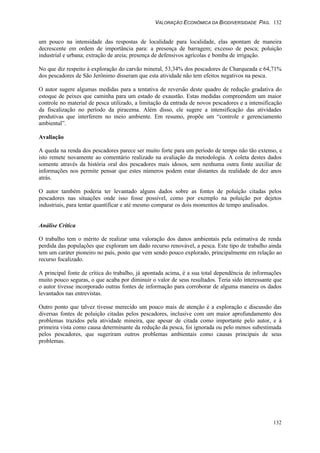 VALORAÇÃO ECONÔMICA DA BIODIVERSIDADE PAG. 132
132
um pouco na intensidade das respostas de localidade para localidade, elas apontam de maneira
decrescente em ordem de importância para: a presença de barragem; excesso de pesca; poluição
industrial e urbana; extração de areia; presença de defensivos agrícolas e bomba de irrigação.
No que diz respeito à exploração do carvão mineral, 53,34% dos pescadores de Charqueada e 64,71%
dos pescadores de São Jerônimo disseram que esta atividade não tem efeitos negativos na pesca.
O autor sugere algumas medidas para a tentativa de reversão deste quadro de redução gradativa do
estoque de peixes que caminha para um estado de exaustão. Estas medidas compreendem um maior
controle no material de pesca utilizado, a limitação da entrada de novos pescadores e a intensificação
da fiscalização no período da piracema. Além disso, ele sugere a intensificação das atividades
produtivas que interferem no meio ambiente. Em resumo, propõe um “controle e gerenciamento
ambiental”.
Avaliação
A queda na renda dos pescadores parece ser muito forte para um período de tempo não tão extenso, e
isto remete novamente ao comentário realizado na avaliação da metodologia. A coleta destes dados
somente através da história oral dos pescadores mais idosos, sem nenhuma outra fonte auxiliar de
informações nos permite pensar que estes números podem estar distantes da realidade de dez anos
atrás.
O autor também poderia ter levantado alguns dados sobre as fontes de poluição citadas pelos
pescadores nas situações onde isso fosse possível, como por exemplo na poluição por dejetos
industriais, para tentar quantificar e até mesmo comparar os dois momentos de tempo analisados.
Análise Crítica
O trabalho tem o mérito de realizar uma valoração dos danos ambientais pela estimativa de renda
perdida das populações que exploram um dado recurso renovável, a pesca. Este tipo de trabalho ainda
tem um caráter pioneiro no país, posto que vem sendo pouco explorado, principalmente em relação ao
recurso focalizado.
A principal fonte de crítica do trabalho, já apontada acima, é a sua total dependência de informações
muito pouco seguras, o que acaba por diminuir o valor de seus resultados. Teria sido interessante que
o autor tivesse incorporado outras fontes de informação para corroborar de alguma maneira os dados
levantados nas entrevistas.
Outro ponto que talvez tivesse merecido um pouco mais de atenção é a exploração e discussão das
diversas fontes de poluição citadas pelos pescadores, inclusive com um maior aprofundamento dos
problemas trazidos pela atividade mineira, que apesar de citada como importante pelo autor, e à
primeira vista como causa determinante da redução da pesca, foi ignorada ou pelo menos subestimada
pelos pescadores, que sugeriram outros problemas ambientais como causas principais de seus
problemas.
 
