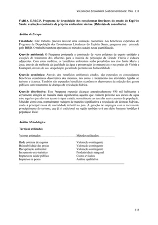 VALORAÇÃO ECONÔMICA DA BIODIVERSIDADE PAG. 133
133
FARIA, D.M.C.P. Programa de despoluição dos ecossistemas litorâneos do estado do Espírito
Santo; avaliação econômica de projetos ambientais: síntese. (Relatório de consultoria).
Análise de Escopo
Finalidade: Este trabalho procura realizar uma avaliação econômica dos benefícios esperados do
Programa de Despoluição dos Ecossistemas Litorâneos do Espírito Santo, programa este custeado
pelo BIRD. O trabalho também apresenta os métodos usados nesta quantificação.
Questão ambiental: O Programa contempla a construção de redes coletoras de esgoto sanitário e
estações de tratamento dos efluentes para a maioria da população da Grande Vitória e cidades
adjacentes. Com estas medidas, os benefícios ambientais serão percebidos nos rios Santa Maria e
Jucu, através da melhoria da qualidade da água e preservação de mananciais e nas praias de Vitória e
Guarapari, através de sua despoluição garantindo portanto sua balneabilidade .
Questão econômica: Através dos benefícios ambientais citados, são esperados os conseqüentes
benefícios econômicos decorrentes dos mesmos, tais como o incremento das atividades ligadas ao
turismo e à pesca. Também são esperados benefícios econômicos decorrentes da redução dos gastos
públicos com tratamento de doenças de veiculação hídrica.
Questão distributiva: Este Programa pretende alcançar aproximadamente 930 mil habitantes e
certamente atingirá de maneira mais significativa aqueles que residem próximo aos cursos de água
e/ou aqueles que não tem acesso à água tratada, normalmente as parcelas mais carentes da população.
Medidas como esta, normalmente reduzem de maneira significativa a veiculação de doenças hídricas,
ainda a principal causa de mortalidade infantil no país. A geração de empregos com o incremento
principalmente do turismo, que já é tradicional na região também terá um efeito bastante benéfico à
população local.
Análise Metodológica
Técnicas utilizadas
Valores estimados Métodos utilizados
Rede coletora de esgotos Valoração contingente
Balneabilidade das praias Valoração contingente
Recuperação ambiental Valoração contingente
Incremento eco-turístico Produtividade marginal
Impacto na saúde pública Custos evitados
Impactos na pesca Análise qualitativa
 