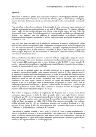 VALORAÇÃO ECONÔMICA DA BIODIVERSIDADE PAG. 134
134
Hipóteses
Para avaliar os benefícios gerados pela despoluição das praias e pela recuperação ambiental gerados
pela implantação da rede coletora e do tratamento dos efluentes, optou-se pela valoração contingente,
maneira de avaliar diretamente, através de entrevistas, benefícios não comercializados no mercado
formal.
Para quantificar os benefícios resultantes da implantação da rede coletora de esgoto sanitário, foi
realizada uma pesquisa de campo, aplicando-se um total de 546 entrevistas. As variáveis utilizadas
foram : idade, tipo de moradia, satisfação com a fossa, renda familiar e preço do bem. Todas elas
foram significativas, e apesar da inclusão das variáveis tipo de moradia, satisfação com a fossa e renda
familiar, que poderiam gerar um problema de multicolinearidade, os resultados estatísticos
demonstraram que embora correlacionadas, o modelo conseguiu separar a influência de cada uma na
explicação da DAP.
Para aferir uma parte dos benefícios do sistema de tratamentos de esgotos, a pesquisa de campo
realizada em 770 domicílios procurou captar a importância da despoluição das praias para a população
local. As variáveis que melhor explicaram a disposição a pagar para frequentar praias limpas foram: o
hábito de frequentar praias, a renda familiar e o logaritmo do preço do bem oferecido. A população
beneficiada pela despoluição das praias são todos os habitantes de Vitória e Guarapari, caracterizadas
como área de influência das praias.
Além dos habitantes das cidades, procurou-se também conhecer a disposição a pagar dos turistas,
posto que Guarapari é um centro de atração turística nacional, basicamente atraído pelas suas praias.
Foram aplicados 220 questionários entre os meses de junho e julho de 1993. O menor tamanho da
amostra e a grande heterogeneidade da população entrevistada influenciou o modelo, não permitindo a
interação de algumas variáveis na sua justificação.
Outro item que foi avaliado através da valoração contingente, foi o aspecto mais genérico da
recuperação ambiental que engloba vários impactos ambientais positivos devido a obras de estações
de tratamento de esgotos sanitários além dos referentes às praias já comentado. Os fatores que foram
considerados e apresentados aos entrevistados se referiam ao cessar de lançamentos de esgotos
domésticos brutos na baía de Vitória; recuperação dos canais de drenagem, que haviam se
transformado em valas negras; controle da descarga de esgotos nas cidades contempladas pelo
programa e que são as principais fontes de abastecimento de água para a Grande Vitória, além de
serem regiões produtoras de hortaliças. A pesquisa foi realizada em 546 domicílios. As variáveis que
melhor se ajustaram ao modelo foram: idade, distância da residência ao canal de drenagem mais
próximo, renda familiar e logarítimo do preço do serviço.
Para avaliar os impactos benéficos da implantação do Programa para o turismo local, foram
construídos alguns cenários a partir de dados levantados através dos órgãos técnicos setoriais.
Considerando que 50% dos turistas que chegam ao Estado se dirigem à região atingida pelo programa,
os dados levantados apontam para o ingresso anual de um milhão de turistas, que permanecem em
média seis dias e que gastam em média US$ 20.00/dia. O crescimento conservador (sem nenhuma
medida adicional) seria de 1,8% a.a (crescimento vegetativo da população brasileira) e o valor
agregado do setor turismo de 40%. Os representantes do setor estimam um incremento no turismo de
25% (menor) e 50% (maior) com a efetivação do Programa.
Para analisar os impactos na saúde, a autora utiliza o método de custos evitados correlacionando a
redução na incidência de doenças de veiculação hídrica com o incremento da oferta de saneamento
básico. Através da diminuição dos gastos do setor público federal com o atendimento a este tipo de
doença na população da região atingida pelo Programa, pode-se estimar os benefícios gerados pela
construção dos esgotos sanitários na saúde da população..
 