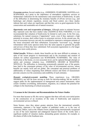 VALORAÇÃO ECONÔMICA DA BIODIVERSIDADE PAG. 12
12
Ecosystem services. Several studies (e.g., ANDERSEN; FEARNSIDE; SANTOS et al.;
SCHNEIDER, etc.) point to the importance of atmospheric regulatory services as
fundamental vindication for the maintenance and conservation of biodiversity. In spite
of the difficulties in determining the monetary benefits of off-site services (e.g., and
hydrologic and climatic regulation, erosion and flood control, etc.) these studies
indicate that such values are significant, and that they serve as good arguments for the
conservation and sustainable use of natural resources.
Opportunity costs and recuperation of damages. Although easier to estimate because
they represent costs that have market value (AZZONI & ISAI; PARAÍSO), it is not
recommended that valuation of biodiversity be limited to such costs. In the first case,
substitutes for natural resources (“opportunity” uses), even if they represent a high
potential in revenue, don't reflect losses in ecosystem services. In the second case, the
costs of ecosystem recovery can only be considered to represent a minimum estimate of
the losses associated with their substitution. Ecosystems “recovered” (e.g., through
reforestation with exotic species) rarely have the same capacity to generate the goods
and services of those they have substituted. Full ecosystem regeneration is a far longer
and hence more costly process.
Global benefits. Without a doubt, these benefits are the most difficult to estimate, in
spite of the recent progress in measurement and in the investment and creation of
markets for carbon sequestration (see SCHNEIDER; FEARNSIDE). The value of
biodiversity at the biome, or even ecosystem level, can be captured through attempts at
option and existence valuation (e.g., ANDERSEN; GRASSO & SHAEFFER-
NOVELLI). The difficulties in foreseeing economically potential uses of the genetic
base lead to the consequent primacy of the value of environmental services, whose
benefits are mainly local and not global. The conceptual and practical problems of
additionality of values originating from different sources and forms of measurement
provoke concern over the consistency and credibility of such estimates.
Dynamic ecological-economic modeling. These experiences (e.g., GRASSO;
SHERRILL) are still far from serving as tools for decision-making, but are useful to
suggest paths for the implementation of management and control instruments, when
certain variables (overfishing, deforestation, migration, etc.) indicate the potential for
collapse in the functioning of critical ecosystems.
5. Lacunas in the Literature and Recommendations for Future Studies
Far more than lacunas to fill, this survey suggests that there still only exist initial points
in the construction of an inventory of the value of biodiversity and respective
environmental services in Brazil.
Some biomes, since they attract greater attention from the international scientific
community, represent a far larger number of published works, as is the case of
Amazonia. Others, such as the Atlantic Forest, despite being internationally recognized
as one of the most important and endangered tropical forests of the world, lack a
significant number of valuation studies, demanding greater attention, for example, to
the chains of hills in the Southeast area.
 