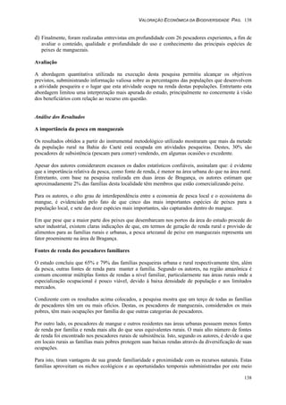 VALORAÇÃO ECONÔMICA DA BIODIVERSIDADE PAG. 138
138
d) Finalmente, foram realizadas entrevistas em profundidade com 26 pescadores experientes, a fim de
avaliar o conteúdo, qualidade e profundidade do uso e conhecimento das principais espécies de
peixes de manguezais.
Avaliação
A abordagem quantitativa utilizada na execução desta pesquisa permitiu alcançar os objetivos
previstos, subministrando informação valiosa sobre as percentagens das populações que desenvolvem
a atividade pesqueira e o lugar que esta atividade ocupa na renda destas populações. Entretanto esta
abordagem limitou uma interpretação mais apurada do estudo, principalmente no concernente à visão
dos beneficiários com relação ao recurso em questão.
Análise dos Resultados
A importância da pesca em manguezais
Os resultados obtidos a partir do instrumental metodológico utilizado mostraram que mais da metade
da população rural na Bahia do Caeté está ocupada em atividades pesqueiras. Destes, 30% são
pescadores de subsistência (pescam para comer) vendendo, em algumas ocasiões o excedente.
Apesar dos autores considerarem escassos os dados estatísticos confiáveis, assinalam que: é evidente
que a importância relativa da pesca, como fonte de renda, é menor na área urbana do que na área rural.
Entretanto, com base na pesquisa realizada em duas áreas de Bragança, os autores estimam que
aproximadamente 2% das famílias desta localidade têm membros que estão comercializando peixe.
Para os autores, o alto grau de interdependência entre a economia de pesca local e o ecossistema do
mangue, é evidenciado pelo fato de que cinco das mais importantes espécies de peixes para a
população local, e sete das doze espécies mais importantes, são capturados dentro do mangue.
Em que pese que a maior parte dos peixes que desembarcam nos portos da área do estudo procede do
setor industrial, existem claras indicações de que, em termos de geração de renda rural e provisão de
alimentos para as famílias rurais e urbanas, a pesca artezanal de peixe em manguezais representa um
fator proeminente na área de Bragança.
Fontes de renda dos pescadores familiares
O estudo concluiu que 65% e 79% das famílias pesqueiras urbana e rural respectivamente têm, além
da pesca, outras fontes de renda para manter a família. Segundo os autores, na região amazônica é
comum encontrar múltiplas fontes de rendas a nível familiar, particularmente nas áreas rurais onde a
especialização ocupacional é pouco viável, devido à baixa densidade de população e aos limitados
mercados.
Condizente com os resultados acima colocados, a pesquisa mostra que um terço de todas as famílias
de pescadores têm um ou mais ofícios. Destas, os pescadores de manguezais, considerados os mais
pobres, têm mais ocupações por família do que outras categorias de pescadores.
Por outro lado, os pescadores de mangue e outros residentes nas áreas urbanas possuem menos fontes
de renda por família e renda mais alta do que seus equivalentes rurais. O mais alto número de fontes
de renda foi encontrado nos pescadores rurais de subsistência. Isto, segundo os autores, é devido a que
em locais rurais as famílias mais pobres protegem suas baixas rendas através da diversificação de suas
ocupações.
Para isto, tiram vantagens de sua grande familiaridade e proximidade com os recursos naturais. Estas
famílias aproveitam os nichos ecológicos e as oportunidades temporais subministradas por este meio
 