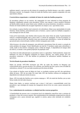 VALORAÇÃO ECONÔMICA DA BIODIVERSIDADE PAG. 139
139
ambiente natural, o que gera um alto número de ocupações por família durante o ano todo, e grandes
diferenças sazonais na ocupação e fontes de renda das famílias rurais, quando comparadas com seus
equivalentes urbanos.
Características ocupacionais e variedade de fontes de renda das famílias pesqueiras
Os pescadores urbanos na sua maioria, são empregados do setor industrial na frota pesqueira de
Bragança, trabalhando somente como pescadores. Porém, suas esposas e outros membros femininos
da família obtêm renda de outras fontes como: trabalho em serviço doméstico, lavanderia e comércio.
Pensões do Estado também têm um papel importante em relação a seus equivalentes rurais.
Em contraste, na pesca familiar rural comercial e de subsistência, faltam essas oportunidades de renda
feminina. Nestas famílias, particularmente para os homens, a pesca é parte de múltiplas ocupações e
uma estratégia de fonte de renda .
Como já foi mencionado, estas famílias além da pesca têm outras fontes de renda. É particularmente
notável a complementaridade entre a pesca rural e a colecta de caranguejo. Na área de pesquisa, se
concluiu que mais do 60% das famílias rurais que pescam para subsistência, e acima da metade das
que pescam para comercialização, também coletam caranguejos para venda.
Além da pesca e da coleta de caranguejo, uma adicional e proeminente fonte de renda é a extração de
outros produtos do mangue. Foram identificados um total de 15 produtos usados para subsistência e
venda, sendo os três maiores: caranguejo, peixe e lenha de mangue. A dependência do mangue além
de notável, se estende a uma grande proporção da população rural.
Uma fonte de renda adicional para os pescadores rurais é a agricultura. Tradicionalmente, muitos dos
habitantes da costa de Bragança emigraram de lugares agrícolas, isto explica porque 34% dos
pescadores comerciais e 53% das famílias de pescadores de subsistência também trabalham na
agricultura.
Nível de Renda de pescadores familiares
Dados do período 1997/1998 mostraram que 80% da renda das famílias de Bragança que
comercializam peixe, provêm da pesca. Em contraste, nas famílias que têm a pesca como atividade de
subsistência, somente 5% de sua renda monetária provêm desta atividade.
Com relação às famílias rurais da Bahia do Caeté, os resultados mostram que 66% dos agricultores
obtêm da pesca 40% da sua renda. Por outro lado, 84% das famílias coletoras de caranguejo são
dependentes da renda proveniente da pesca.
Quase 60% da renda das famílias com os piores empregos e 40% da renda das famílias com as mais
baixas rendas são derivados da pesca.
Diante deste dados, os autores concluem que a pesca é vital para a sustentabilidade social dos
pescadores e que estratégias de manejo dos manguezais devem levar em conta a pesca artezanal das
famílias.
Uso e conhecimento do ecossistema e avaliação local dos recursos pesqueiros
A familiaridade das pessoas com o ecossistema local cria adaptações específicas entre a estrutura de
produção e a base dos recursos naturais. Daí a predominância da combinação ocupacional da coleta de
caranguejos com a pesca artezanal que, segundo os autores, parece estar enraizada em condições
naturais.
 