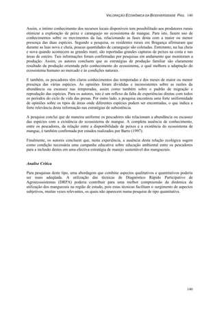 VALORAÇÃO ECONÔMICA DA BIODIVERSIDADE PAG. 140
140
Assim, o íntimo conhecimento dos recursos locais disponíveis tem possibilitado aos produtores rurais
otimizar a exploração de peixe e caranguejo no ecossistema de mangue. Para isto, fazem uso de
conhecimentos sobre os movimentos da lua, relacionando as fases desta com a maior ou menor
presença das duas espécies. Segundo a pesquisa, os residentes rurais em Bragança afirmaram que
durante as luas nova e cheia, poucas quantidades de caranguejo são coletadas. Entretanto, na lua cheia
e nova quando acontecem as grandes maré, são reportadas grandes capturas de peixes na costa e nas
áreas de esteiro. Tais informações foram confirmadas por pesquisas em andamento que monitoram a
produção. Assim, os autores concluem que as estratégias de produção familiar são claramente
resultado da produção orientada pelo conhecimento do ecossistema, o qual melhora a adaptação do
ecossistema humano ao mercado e às condições naturais.
E também, os pescadores têm claros conhecimentos das temporadas e dos meses de maior ou menor
presença das várias espécies. As opiniões foram divididas e inconsistentes sobre as razões da
abundância ou escassez nas temporadas, assim como também sobre o padrão de migração e
reprodução das espécies. Para os autores, isto é um reflexo da falta de experiências diretas com todos
os períodos do ciclo de vida das presas. Por outro lado, a pesquisa encontrou uma forte uniformidade
de opiniões sobre os tipos de áreas onde diferentes espécies podem ser encontradas, o que indica a
forte relevância desta informação nas estratégias de subsistência.
A pesquisa conclui que de maneira uniforme os pescadores não relacionam a abundância ou escassez
das espécies com a existência do ecossistema de mangue. A completa ausência de conhecimento,
entre os pescadores, da relação entre a disponibilidade de peixes e a existência do ecossistema de
mangue, é também confirmada por estudos realizados por Barro (1997).
Finalmente, os autores concluem que, nesta experiência, a ausência desta relação ecológica sugere
como condição necessária uma campanha educativa sobre educação ambiental entre os pescadores
para a inclusão destes em uma efectiva estratégia de manejo sustentável dos manguezais.
Analise Crítica
Para pesquisas deste tipo, uma abordagem que combine aspectos qualitativos e quantitativos poderia
ser mais adeqüada. A utilização das técnicas de Diagnóstico Rápido Participativo de
Agroecossistemas (DRPA) poderia contribuir para uma melhor compreensão da dinâmica de
utilização dos manguezais na região de estudo, pois estas técnicas facilitam o surgimento de aspectos
subjetivos, muitas vezes relevantes, os quais não aparecem numa pesquisa de tipo quantitativa.
 