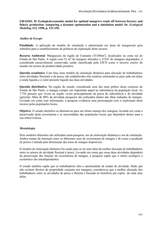 VALORAÇÃO ECONÔMICA DA BIODIVERSIDADE PAG. 141
141
GRASSO, M. Ecological-economic model for optimal mangrove trade off between forestry and
fishery production: comparing a dynamic optimization and a simulation model. In: Ecological
Modeling 112, 1998, p. 131-150.
Análise de Escopo
Finalidade: A aplicação do modelo de simulação e optimização em áreas de manguezais gera
subsídios para o estabelecimento de políticas de exploração deste recurso.
Recurso Ambiental: Manguezais da região de Cananéia (55.886m2
), localizados na costa sul do
Estado de São Paulo. A região com 51 m2
de mangues alterados e 215m2
de mangues degradados, é
considerada razoavelmente conservada, sendo classificada pela UICN como o terceiro esteiro do
mundo em termos de produtividade primária.
Questão econômica: Com base num modelo de simulação dinâmica para alocação de trabalhadores
entre atividades florestais e de pesca, são estabelecidos três cenários estimando-se para cada um deles
a renda líquida e o valor presente líquido nas duas atividades.
Questão distributiva: Na região do estudo, considerada uma das mais pobres áreas costeiras do
Estado de São Paulo, o mangue cumpre um importante papel na subsistência da população local. As
7.726 pessoas que vivem na região vivem principalmente da pesca de subsistência e de atividade
agrícolas. Mais de 80% da atividade pesqueira são realizados dentro das ilhas rodeadas de mangue.
Levando em conta essa informação, a pesquisa evidencia uma preocupação com a exploração deste
recurso pelas populações locais.
Objetivo: O estudo identifica as alternativas para um ótimo manejo dos mangues, levando em conta a
preservação deste ecossistema e as necessidades das populações locais que dependem destex para a
sua sobrevivência.
Metodologia
Dois modelos diferentes são utilizados nesta pesquisa: um de otimização dinâmica e um de simulação.
Ambos tratam da interação entre os diferentes usos do ecossistema de mangue e de como a produção
de peixes é afetada pela diminuição das áreas de mangue disponíveis.
O modelo de otimização dinâmica foi usado para se ter uma idéia da melhor alocação de trabalhadores
entre os setores de atividade florestal e pesca. Levando em conta que essas duas atividades dependem
da preservação das funções do ecossistema de mangue, a pesquisa supõe que o ótimo ecológico e
econômico são interdependentes.
O estudo também supõe que os trabalhadores têm a oportunidade de mudar de atividade. Dado que
não existem direitos de propriedade conjunta nos mangues, considera-se que a melhor alocação dos
trabalhadores entre as atividades de pesca e floresta é baseada no beneficio per capita de cada uma
delas.
 