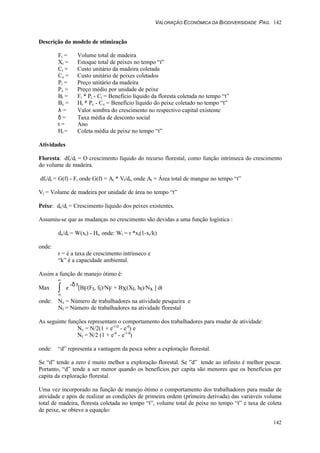 VALORAÇÃO ECONÔMICA DA BIODIVERSIDADE PAG. 142
142
Descrição do modelo de otimização
Ft = Volume total de madeira
Xt = Estoque total de peixes no tempo “t”
Ct = Custo unitário da madeira coletada
Cx = Custo unitário de peixes coletados
Pt = Preço unitário da madeira
Px = Preço médio por unidade de peixe
Bt = Ft * Pt - Ct = Benefício líquido da floresta coletada no tempo “t”
Bx = Ht * Px - Cx = Benefício líquido do peixe coletado no tempo “t”
λ = Valor sombra do crescimento no respectivo capital existente
δ = Taxa média de desconto social
t = Ano
Ht = Coleta média de peixe no tempo “t”
Atividades
Floresta: dft/dt = O crescimento líquido do recurso florestal, como função intrínseca do crescimento
do volume de madeira.
dft/dt = G(f) - Ft onde G(f) = At * Vt/dt, onde At = Área total de mangue no tempo “t”
Vt = Volume de madeira por unidade de área no tempo “t”
Peixe: dx/dt = Crescimento líquido dos peixes existentes.
Assumiu-se que as mudanças no crescimento são devidas a uma função logística :
dx/dt = W(xt) - Ht, onde: Wt = r *xt(1-xt/k)
onde:
r = é a taxa de crescimento intrínseco e
“k” é a capacidade ambiental.
Assim a função de manejo ótimo é:
Max
0
∞
∫ e
-δ t
[BF(Ft, ft)/NF + BX(Xt, ht)/Nx ] dt
onde: Nx = Número de trabalhadores na atividade pesqueira e
Nf = Número de trabalhadores na atividade florestal
As seguinte funções representam o comportamento dos trabalhadores para mudar de atividade:
Nx = N/2(1 + e-1/d
- e-d
) e
Nf = N/2 (1 + e-d
- e-1/d
)
onde: “d” representa a vantagem da pesca sobre a exploração florestal.
Se “d” tende a zero é muito melhor a exploração florestal. Se ”d” tende ao infinito é melhor pescar.
Portanto, “d” tende a ser menor quando os benefícios per capita são menores que os benefícios per
capita da exploração florestal.
Uma vez incorporado na função de manejo ótimo o comportamento dos trabalhadores para mudar de
atividade e após de realizar as condições de primeira ordem (primeira derivada) das variáveis volume
total de madeira, floresta coletada no tempo “t”, volume total de peixe no tempo “t” e taxa de coleta
de peixe, se obteve a equação:
 