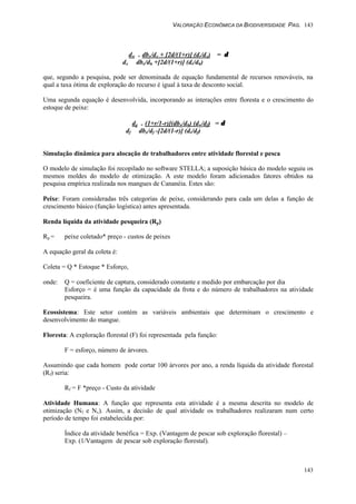 VALORAÇÃO ECONÔMICA DA BIODIVERSIDADE PAG. 143
143
dw + dbx/dx + [2d/(1+r)] (dr/dx) = δδ
dx dbx/dh +[2d/(1+r)] (dr/dh)
que, segundo a pesquisa, pode ser denominada de equação fundamental de recursos renováveis, na
qual a taxa ótima de exploração do recurso é igual à taxa de desconto social.
Uma segunda equação é desenvolvida, incorporando as interações entre floresta e o crescimento do
estoque de peixe:
dg + (1+r/1-r)[(dbx/dh) (dw/df) = δδ
df dbx/df -[2d/(1-r)] (dr/df)
Simulação dinâmica para alocação de trabalhadores entre atividade florestal e pesca
O modelo de simulação foi recopilado no software STELLA; a suposição básica do modelo seguiu os
mesmos moldes do modelo de otimização. A este modelo foram adicionados fatores obtidos na
pesquisa empírica realizada nos mangues de Cananéia. Estes são:
Peixe: Foram consideradas três categorias de peixe, considerando para cada um delas a função de
crescimento básico (função logística) antes apresentada.
Renda líquida da atividade pesqueira (Rp)
Rp = peixe coletado* preço - custos de peixes
A equação geral da coleta é:
Coleta = Q * Estoque * Esforço,
onde: Q = coeficiente de captura, considerado constante e medido por embarcação por dia
Esforço = é uma função da capacidade da frota e do número de trabalhadores na atividade
pesqueira.
Ecossistema: Este setor contém as variáveis ambientais que determinam o crescimento e
desenvolvimento do mangue.
Floresta: A exploração florestal (F) foi representada pela função:
F = esforço, número de árvores.
Assumindo que cada homem pode cortar 100 árvores por ano, a renda líquida da atividade florestal
(Rf) seria:
Rf = F *preço - Custo da atividade
Atividade Humana: A função que representa esta atividade é a mesma descrita no modelo de
otimização (Nf e Nx). Assim, a decisão de qual atividade os trabalhadores realizaram num certo
período de tempo foi estabelecida por:
Índice da atividade benéfica = Exp. (Vantagem de pescar sob exploração florestal) –
Exp. (1/Vantagem de pescar sob exploração florestal).
 