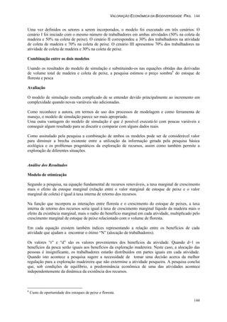 VALORAÇÃO ECONÔMICA DA BIODIVERSIDADE PAG. 144
144
Uma vez definidos os setores a serem incorporados, o modelo foi executado em três cenários: O
cenário I foi iniciado com o mesmo número de trabalhadores em ambas atividades (50% na coleta de
madeira e 50% na coleta de peixe). O cenário II correspondeu a 30% dos trabalhadores na atividade
de coleta de madeira e 70% na coleta de peixe. O cenário III apresentou 70% dos trabalhadores na
atividade de coleta de madeira e 30% na coleta de peixe.
Combinação entre os dois modelos
Usando os resultados do modelo de simulação e substituindo-os nas equações obtidas das derivadas
de volume total de madeira e coleta de peixe, a pesquisa estimou o preço sombra8
do estoque de
floresta e pesca
Avaliação
O modelo de simulação resulta complicado de se entender devido principalmente ao incremento em
complexidade quando novas variáveis são adicionadas.
Como reconhece a autora, em termos de uso dos processos de modelagem e como ferramenta de
manejo, o modelo de simulação parece ser mais apropriado.
Uma outra vantagem do modelo de simulação é que é possível executá-lo com poucas variáveis e
conseguir algum resultado para se discutir e comparar com alguns dados reais.
Como assinalado pela pesquisa a combinação de ambos os modelos pode ser de considerável valor
para diminuir a brecha existente entre a utilização da informação gerada pela pesquisa básica
ecológica e os problemas pragmáticos da exploração de recursos, assim como também permite a
exploração de diferentes situações.
Análise dos Resultados
Modelo de otimização
Segundo a pesquisa, na equação fundamental de recursos renováveis, a taxa marginal de crescimento
mais o efeito da estoque marginal (relação entre o valor marginal de estoque de peixe e o valor
marginal de coleta) é igual à taxa interna de retorno dos recursos.
Na função que incorpora as interações entre floresta e o crescimento do estoque de peixes, a taxa
interna de retorno dos recursos seria igual à taxa de crescimento marginal líquido da madeira mais o
efeito da existência marginal, mais o radio do beneficio marginal em cada atividade, multiplicado pelo
crescimento marginal de estoque de peixe relacionado com o volume de floresta.
Em cada equação existem também índices representando a relação entre os benefícios de cada
atividade que ajudam a encontrar o ótimo “N” (alocação de trabalhadores).
Os valores “r” e “d” são os valores provenientes dos benefícios da atividade. Quando d=1 os
benefícios da pesca serão iguais aos benefícios da exploração madereira. Neste caso, a alocação das
pessoas é insignificante, os trabalhadores estarão distribuídos em partes iguais em cada atividade.
Quando isto acontece a pesquisa sugere a necessidade de tomar uma decisão acerca da melhor
regulação para a exploração madeireira que não extermine a atividade pesqueira. A pesquisa conclui
que, sob condições de equilíbrio, a predominância econômica de uma das atividades acontece
independentemente da dinâmica da existência dos recursos.
8
Custo de oportunidade dos estoques de peixe e floresta.
 