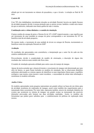 VALORAÇÃO ECONÔMICA DA BIODIVERSIDADE PAG. 146
146
afetado por ter um incremento no número de pescadores, o que o levaria à extinção ao final de 50
anos.
Cenário III
Com 70% dos trabalhadores inicialmente alocados na atividade florestal, haveria um rápido fracasso
da atividade pesqueira devido à escassa proteção para os peixes jovens; também a renda seria menor
do que as anteriores, indicando uma futura quebra de todo o sistema.
Combinação entre o ótimo dinâmico e o modelo de simulação
O preço sombra do estoque de peixe e floresta foi de 187 e 0,007 respectivamente, o que significa que
um incremento de uma tonelada no estoque de peixe corresponderia a um incremento de 187 no
benefício total da atividade pesqueira.
Do mesmo modo, o incremento de uma unidade de árvore no estoque da floresta, incrementaria os
benefícios totais da exploração florestal em 0,007
Avaliação
Os resultados são apresentados com consistência; a interpretação que o autor faz de cada um dos
cenários estabelecidos é coerente.
Provavelmente, devido à complexidade do modelo de otimização, a descrição de alguns dos
resultados das variáveis neste modelo não ficou clara.
O modelo de simulação apresenta utilidade para outros casos de manejo de mangue.
Apesar da teoria assinalar que o desenvolvimento e crescimento do mangue está determinado por uma
série de fatores, os quais foram incluídos no modelos de simulação, não se observaram distúrbios
ambientais adicionados ao sistema capazes de identificar os mais importantes fatores para o equilíbrio
ecológico o que mostra, como mesmo o autor reconhece, a necessidade de coletar mais informação e
reestruturar os modelos utilizados.
Análise Crítica
Os modelos apresentados nesta pesquisa representam um grande esforço na busca de um ótimo grau
da atividade econômica de exploração do mangue, assim como também dos requerimentos para o
manutenção deste ecossistema. Por outro lado, representa também, através da simulação dinâmica de
eventos que acontecem no sistema de mangue, um grande avanço na mensuração das possíveis
distorções provocadas pelo homem nas duas atividades analisadas.. Assim, os modelos são
ferramentas que podem gerar subsídios para o estabelecimento de políticas de exploração deste
recurso.
 